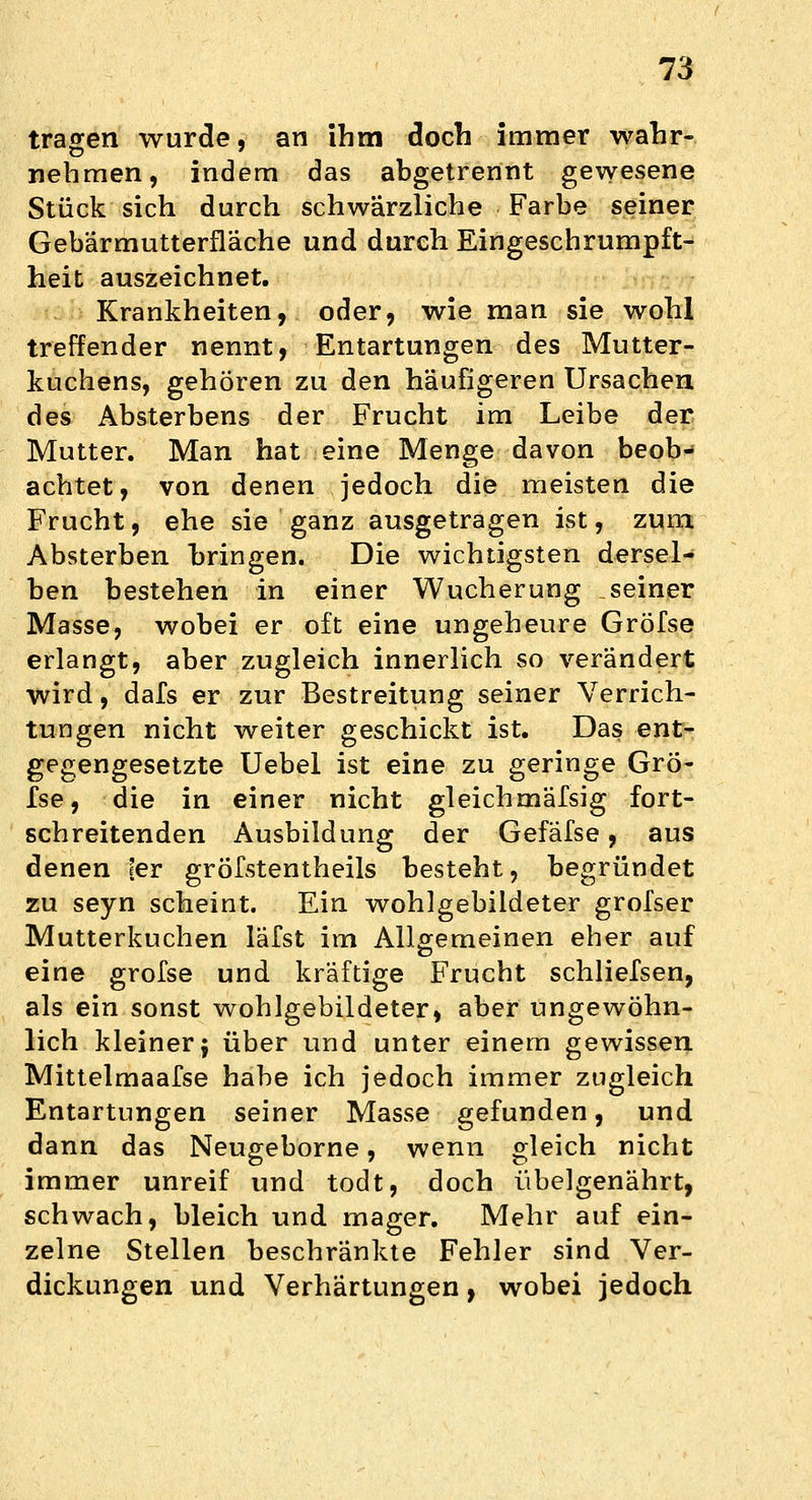 tragen wurde, an ihm doch immer wahr- nehmen, indem das abgetrennt gewesene Stück sich durch schwärzliche Farbe seiner Gebärmutterfläche und durch Eingeschrumpft- heit auszeichnet. Krankheiten, oder, wie man sie wohl treffender nennt, Entartungen des Mutter- kuchens, gehören zu den häufigeren Ursachen des Absterbens der Frucht im Leibe der Mutter. Man hat eine Menge davon beob- achtet, von denen jedoch die meisten die Frucht, ehe sie ganz ausgetragen ist, zum. Absterben bringen. Die wichtigsten dersel- ben bestehen in einer Wucherung seiner Masse, wobei er oft eine ungeheure Gröfse erlangt, aber zugleich innerlich so verändert wird, dafs er zur Bestreitung seiner Verrich- tungen nicht weiter geschickt ist. Das ent- gegengesetzte Uebel ist eine zu geringe Grö- fse, die in einer nicht gleichmäfsig fort- schreitenden Ausbildung der Gefafse, aus denen fer gröfstentheils besteht, begründet zu seyn scheint. Ein wohlgebildeter grofser Mutterkuchen läfst im Allgemeinen eher auf eine grofse und kräftige Frucht schliefsen, als ein sonst wohlgebildeter, aber ungewöhn- lich kleiner^ über und unter einem gewissen Mittelmaafse habe ich jedoch immer zugleich Entartungen seiner Masse gefunden, und dann das Neugeborne, wenn gleich nicht immer unreif und todt, doch übelgenährt, schwach, bleich und mager. Mehr auf ein- zelne Stellen beschränkte Fehler sind Ver- dickungen und Verhärtungen, wobei jedoch