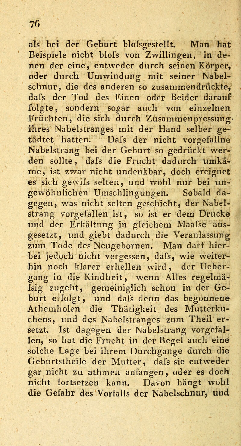 als bei der Geburt bloßgestellt. Man hat Beispiele nicht blofs von Zwillingen, in de- nen der eine, entweder durch seinen Körper, oder durch Umwindung mit seiner Nabel- schnur, die des anderen so zusammendrückte, dafs der Tod des Einen oder Beider darauf folgte, sondern sogar auch von einzelnen Früchten, die sich durch Zusammenpressung' ihres Nabelstranges mit der Hand selber ge- tödtet hatten. Dafs der nicht vorgefallne Nabelstrang bei der Geburt so gedrückt wer- den sollte, dafs die Frucht dadurch umkä- me, ist zwar nicht undenkbar, doch ereignet es sich gewils selten, und wohl nur bei un- gewöhnlichen Umschlingungen. Sobald da- gegen, was nicht selten geschieht, der Nabel- strang vorgefallen ist, so ist er dem Drucke und der Erkältung in gleichem Maafse aus- gesetzt, und giebt dadurch die Veranlassung zum Tode des Neugebornen. Man darf hier- bei jedoch nicht vergessen, dafs, wie weiter- hin noch klarer erhellen wird , der Ueber- gang in die Kindheit, wenn Alles regelmä- fsig zugeht, gemeiniglich schon in der Ge- burt erfolgt, und dafs denn das begonnene Athemholen die Thätigkeit des Mutterku- chens, und des Nabelstranges zum Theil er- setzt. Ist dagegen der Nabelstrang vorgefal- len, so hat die Frucht in der Regel auch eine solche Lage bei ihrem Durchgange durch die Geburtstheile der Mutter, dafs sie entweder gar nicht zu athmen anfangen, oder es doch nicht fortsetzen kann. Davon hängt wohl die Gefahr des Vorfalls der Nabelschnur, und