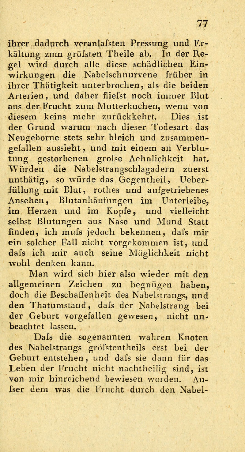 ihrer dadurch verartlafsten Pressung und Er- kältung zum gröfsten Theile ab. In der Re- gel wird durch alle diese schädlichen Ein- wirkungen die Nabelschnurvene früher in ihrer Thätigkeit unterbrochen, als die beiden Arterien, und daher fliefst noch immer Blut aus der Frucht zum Mutterkuchen, wenn von diesem keins mehr zurückkehrt. Dies ist der Grund warum nach dieser Todesart das Neugeborne stets sehr bleich und zusammen- gefallen aussieht, und mit einem an Verblu- tung gestorbenen grofse Aehnlichkeit hat. Würden die Nabelstrangschlagadern zuerst unthätig, so würde das Gegentheil, Ueber- füllung mit Blut, rothes und aufgetriebenes Ansehen, Blutanhäufungen im Unterleibe, im Herzen und im Kopfe, und vielleicht selbst Blutungen aus Nase und Mund Statt finden, ich mufs jedoch bekennen, dafs mir ein solcher Fall nicht vorgekommen ist, und dafs ich mir auch seine Möglichkeit nicht wohl denken kann. Man wird sich hier also wieder mit den allgemeinen Zeichen zu begnügen haben, doch die Beschaffenheit des Nabelstrangs, und den Tbatumstand, dafs der Nabelstrang bei der Geburt vorgefallen gewesen, nicht un- beachtet lassen. Dafs die sogenannten wahren Knoten des Nabelstrangs gröfstentheils erst bei der Geburt entstehen, und dafs sie dann für das Leben der Frucht nicht nachtheilig sind, ist von mir hinreichend bewiesen worden. Au- Iser dem was die Frucht durch den Nabel-