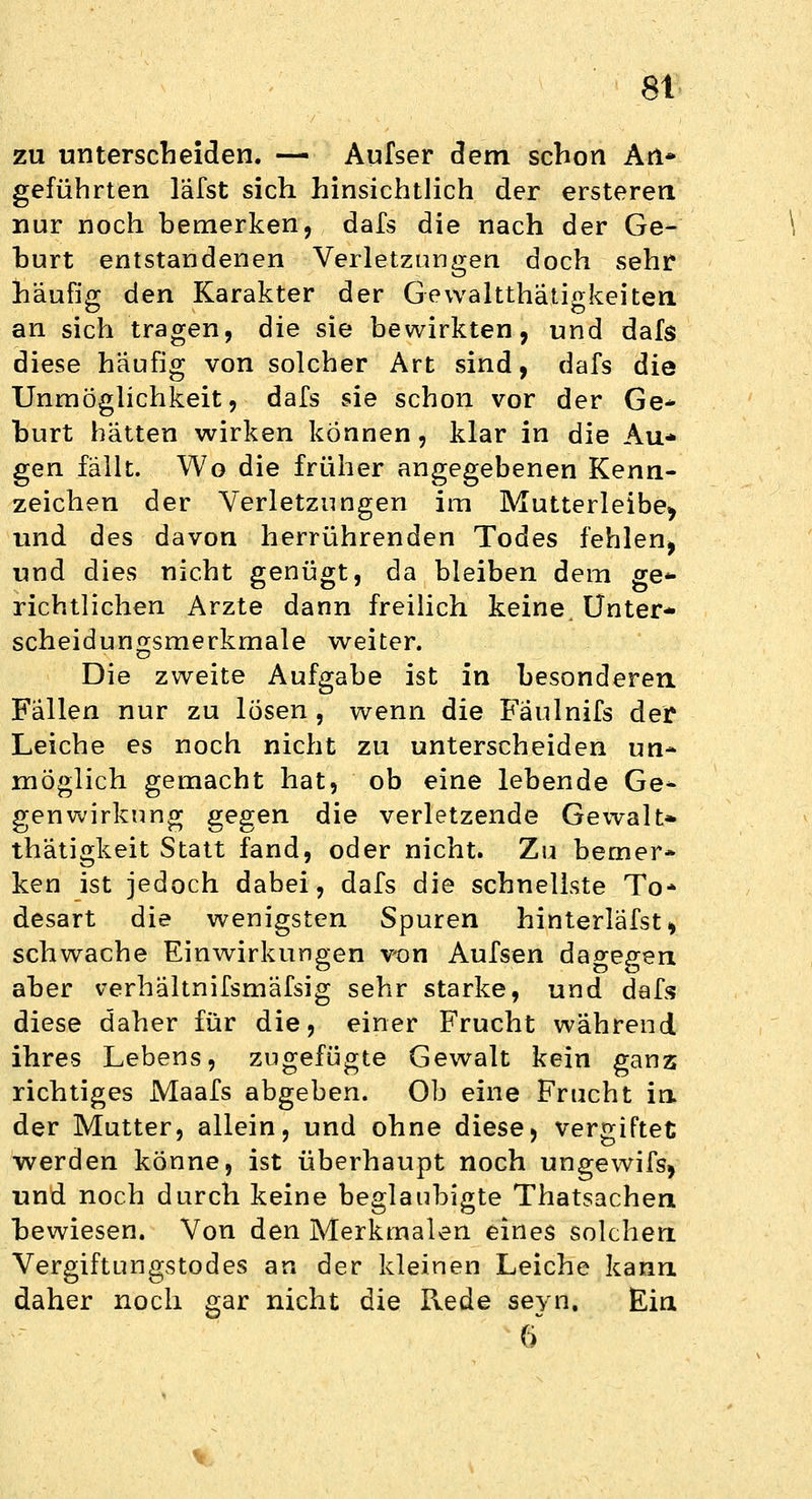 zu unterscheiden. — Aufser dem schon An» geführten läfst sich hinsichtlich der ersteren nur noch bemerken, dafs die nach der Ge- hurt entstandenen Verletzungen doch sehr häufig den Karakter der Gewaltthätiakeiten an sich tragen, die sie bewirkten, und dafs diese häufig von solcher Art sind, dafs die Unmöglichkeit, dafs sie schon vor der Ge- burt hätten wirken können, klar in die Au* gen fällt. Wo die früher angegebenen Kenn- zeichen der Verletzungen im Mutterleibe^ und des davon herrührenden Todes fehlen^ und dies nicht genügt, da bleiben dem ge* richtlichen Arzte dann freilich keine. Unter* scheidungsmerkmale weiter. Die zweite Aufgabe ist in besonderen. Fallen nur zu lösen , wenn die Fäulnifs der Leiche es noch nicht zu unterscheiden un- möglich gemacht hat, ob eine lebende Ge- genwirkung gegen die verletzende Gewalt» thätigkeit Statt fand, oder nicht. Zu bemer- ken ist jedoch dabei, dafs die schnellste To* desart die wenigsten Spuren hinterläfst, schwache Einwirkungen von Aufsen dagegen: aber verhältnifsmäfsig sehr starke, und dafs diese daher für die, einer Frucht während ihres Lebens, zugefügte Gewalt kein ganz richtiges Maafs abgeben. Ob eine Frucht in der Mutter, allein, und ohne diese, vergiftet werden könne, ist überhaupt noch ungewifs, und noch durch keine beglaubigte Thatsachen bewiesen. Von den Merkmalen eines solchen. Vergiftungstodes an der kleinen Leiche kann daher noch gar nicht die Rede seyn. Ein