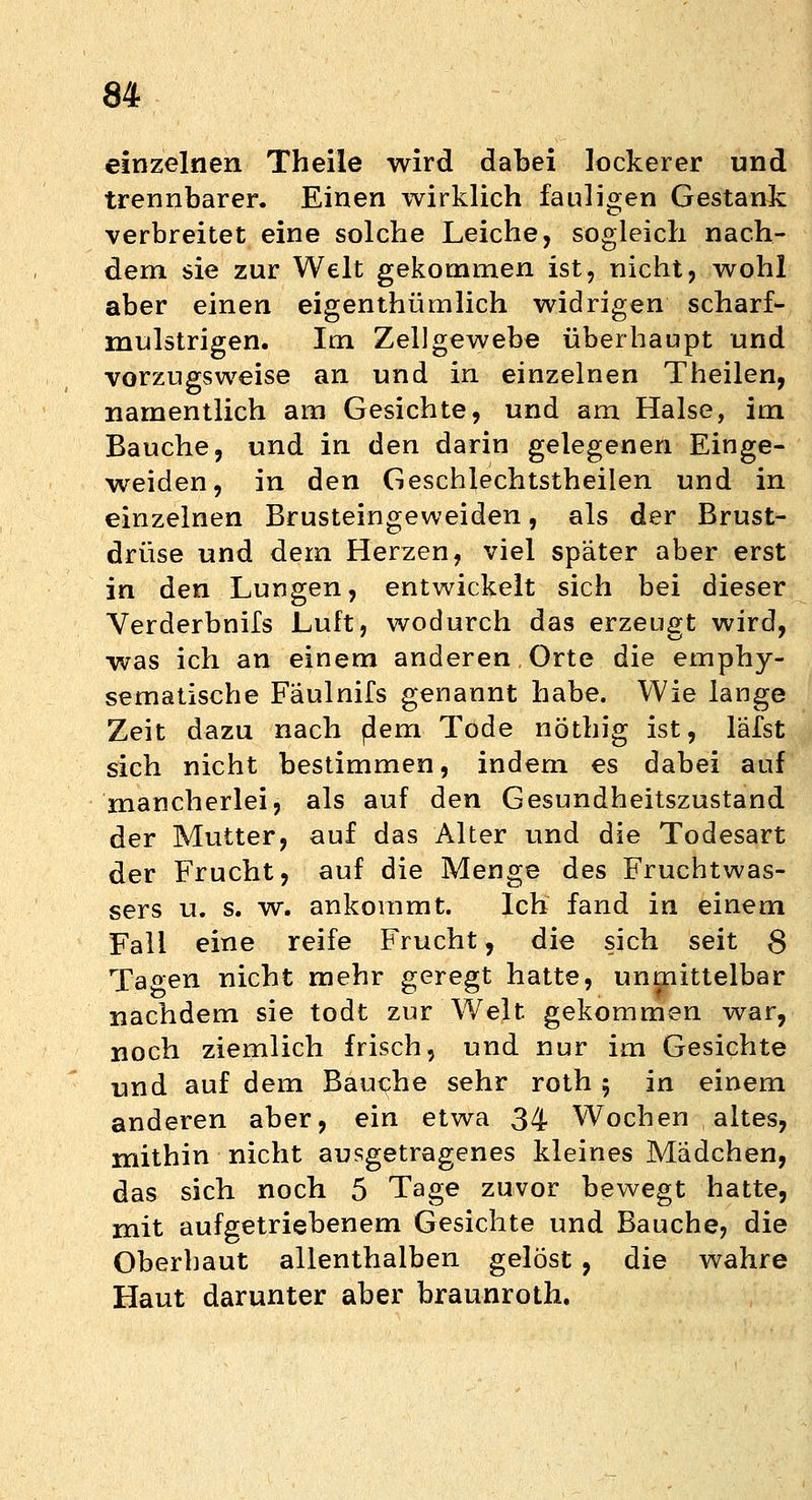 einzelnen Theile wird dabei lockerer und trennbarer. Einen wirklich fauligen Gestank verbreitet eine solche Leiche, sogleich nach- dem sie zur Welt gekommen ist, nicht, wohl aber einen eigentümlich widrigen scharf- mulstrigen. Im Zellgewebe überhaupt und vorzugsweise an und in einzelnen Theilen, namentlich am Gesichte, und am Halse, im Bauche, und in den darin gelegenen Einge- weiden, in den Geschlechtstheilen und in einzelnen Brusteingeweiden, als der Brust- drüse und dem Herzen, viel später aber erst in den Lungen, entwickelt sich bei dieser Verderbnils Luft, wodurch das erzeugt wird, was ich an einem anderen Orte die emphy- sematische Faulnifs genannt habe. Wie lange Zeit dazu nach p!em Tode nöthig ist, läfst sich nicht bestimmen, indem es dabei auf mancherlei, als auf den Gesundheitszustand der Mutter, auf das Alter und die Todesart der Frucht, auf die Menge des Fruchtwas- sers u. s. w. ankommt. Ich fand in einem Fall eine reife Frucht, die sich seit ß Tagen nicht mehr geregt hatte, unmittelbar nachdem sie todt zur Welt gekommen war, noch ziemlich frisch, und nur im Gesichte und auf dem Bauche sehr roth 5 in einem anderen aber, ein etwa 34 Wochen , altes, mithin nicht ausgetragenes kleines Mädchen, das sich noch 5 Tage zuvor bewegt hatte, mit aufgetriebenem Gesichte und Bauche, die Oberbaut allenthalben gelöst , die wahre Haut darunter aber braunroth.