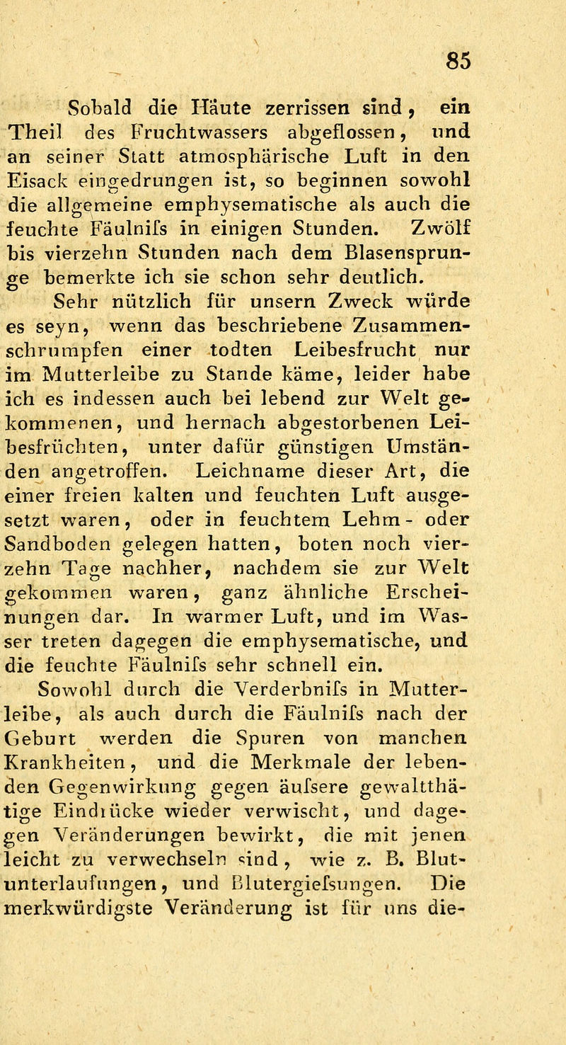 Sobald die Häute zerrissen sind, ein Theil des Fruchtwassers abgeflossen, und an seiner Statt atmosphärische Luft in den Eisack eingedrungen ist, so beginnen sowohl die allgemeine emphysematische als auch die feuchte Fäulnifs in einigen Stunden. Zwölf bis vierzehn Stunden nach dem Blasensprun- ge bemerkte ich sie schon sehr deutlich. Sehr nützlich für unsern Zweck würde es seyn, wenn das beschriebene Zusammen- schrumpfen einer todten Leibesfrucht nur im Mutterleibe zu Stande käme, leider habe ich es indessen auch bei lebend zur Welt ge- kommenen, und hernach abgestorbenen Lei- besfrüchten, unter dafür günstigen Umstän- den angetroffen. Leichname dieser Art, die einer freien kalten und feuchten Luft ausge- setzt waren, oder in feuchtem Lehm- oder Sandboden gelegen hatten, boten noch vier- zehn Tage nachher, nachdem sie zur Welt gekommen waren, ganz ähnliche Erschei- nungen dar. In warmer Luft, und im Was- ser treten dagegen die emphysematische, und die feuchte Fäulnifs sehr schnell ein. Sowohl durch die Verderbnifs in Mutter- leibe, als auch durch die Fäulnifs nach der Geburt werden die Spuren von manchen Krankheiten, und die Merkmale der leben- den Gegenwirkung gegen äufsere gewaltthä- tige Eindiücke wieder verwischt, und dage- gen Veränderungen bewirkt, die mit jenen leicht zu verwechseln sind , wie z. B. Blut- unterlaufungen , und Blutergiefsungen. Die merkwürdigste Veränderung ist für uns die-