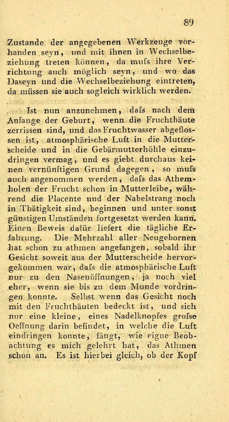 Zustande der angegebenen Werkzeuge vor- handen seyn , und mit ihnen in Wechselbe- ziehung treten können, da mufs ihre Ver- richtung auch möglich seyn, und wo das Daseyn und die Wechselbeziehung eintreten, da müssen sie auch sogleich wirklich werden. Ist nun anzunehmen, dafs nach dem Anfange der Geburt, wenn die Fruchthäute zerrissen sind, und das Fruchtwasser abgeflos- sen ist, atmosphärische Luft in die Mutter- scheide und in die Gebärmutterhöhle einzu- dringen vermag, und es giebt durchaus kei- nen vernünftigen Grund dagegen , so mufs auch angenommen werden, dafs das Athem- holen der Frucht schon in Mutterleibe, wäh- rend die Placente und der Nabelstrang noch in Thatigkeit sind, beginnen und unter sonst günstigen Umständen fortgesetzt werden kann. Einen Beweis dafür liefert die tägliche Er- fahrung. Die Mehrzahl aller Neugebornen hat schon zu athmen angefangen, sobald ihr Gesicht soweit aus der Mutterscheide hervor- gekommen war, dafs die atmosphärische Luft nur zu den Nasenöffnungen, ja noch viel eher, wenn sie bis zu dem Munde vordrin*- gen konnte. Selbst wenn das Gesicht noch mit den Fruchthäuten bedeckt ist, und sich nur eine kleine, eines Nadelknopfes grofse Oeffnung darin befindet, in welche die Luft eindringen konnte, fängt, wie eigne Beob- achtung es mich gelehrt hat, das Athmen schon an. Es ist hierbei gleich, ob der Kopf