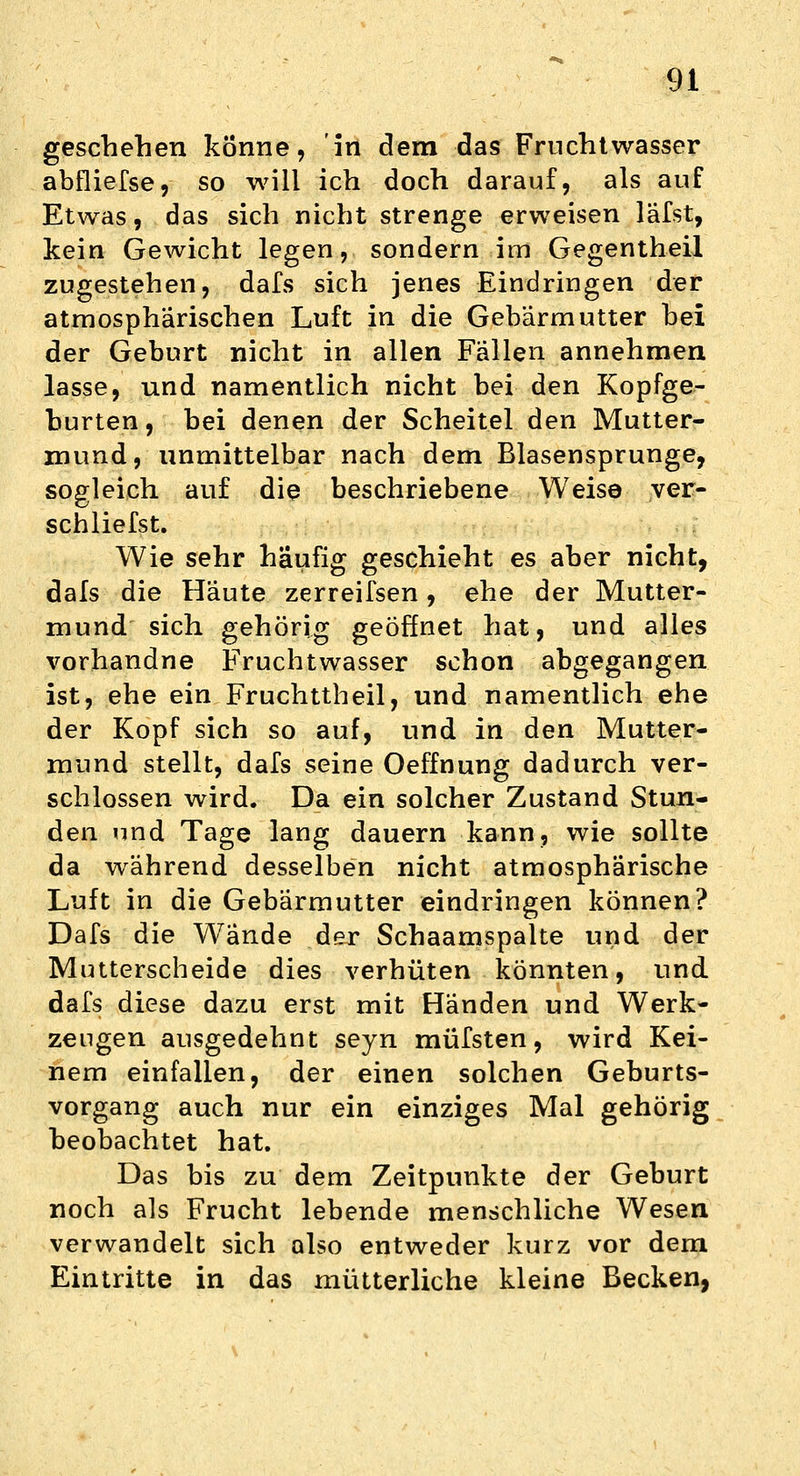 geschehen könne, in dem das Fruchtwasser abfliefse, so will ich doch darauf, als auf Etwas, das sich nicht strenge erweisen läfst, kein Gewicht legen, sondern im Gegentheil zugestehen, dafs sich jenes Eindringen der atmosphärischen Luft in die Gebärmutter bei der Geburt nicht in allen Fällen annehmen lasse, und namentlich nicht bei den Kopfge- burten , bei denen der Scheitel den Mutter- mund, unmittelbar nach dem Blasensprunge, sogleich auf die beschriebene Weise ver- schliefst. Wie sehr häufig geschieht es aber nicht, dals die Häute zerreifsen, ehe der Mutter- mund sich gehörig geöffnet hat, und alles vorhandne Fruchtwasser schon abgegangen ist, ehe ein Fruchttheil, und namentlich ehe der Kopf sich so auf, und in den Mutter- mund stellt, dafs seine Oeffnung dadurch ver- schlossen wird. Da ein solcher Zustand Stun- den und Tage lang dauern kann, wie sollte da während desselben nicht atmosphärische Luft in die Gebärmutter eindringen können? Dafs die Wände der Schaamspalte und der Mutterscheide dies verhüten könnten, und dafs diese dazu erst mit Händen und Werk- zeugen ausgedehnt seyn müfsten, wird Kei- nem einfallen, der einen solchen Geburts- vorgang auch nur ein einziges Mal gehörig beobachtet hat. Das bis zu dem Zeitpunkte der Geburt noch als Frucht lebende menschliche Wesen verwandelt sich also entweder kurz vor dem Eintritte in das mütterliche kleine Becken,