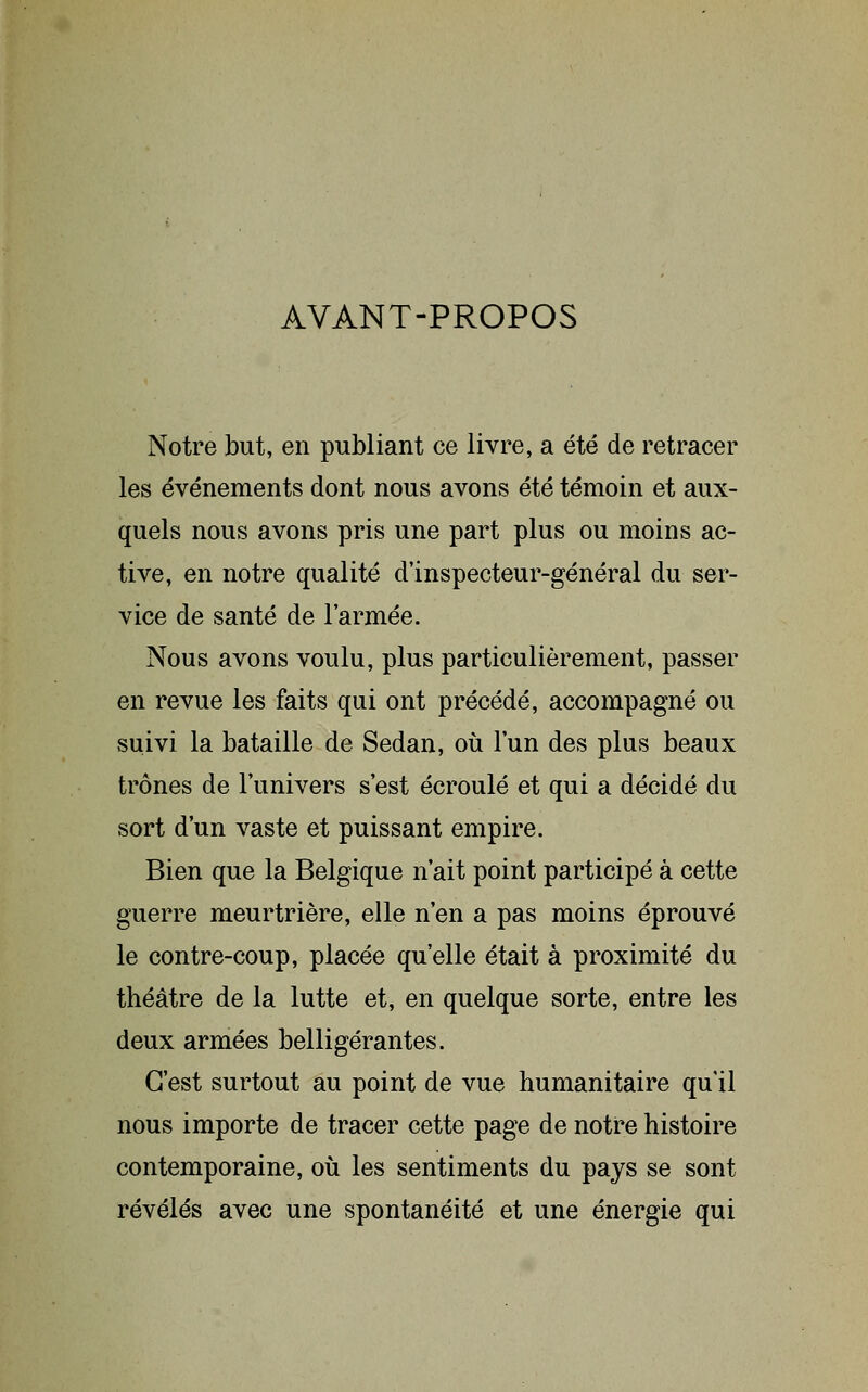 AVANT-PROPOS Notre but, en publiant ce livre, a été de retracer les événements dont nous avons été témoin et aux- quels nous avons pris une part plus ou moins ac- tive, en notre qualité d'inspecteur-général du ser- vice de santé de l'armée. Nous avons voulu, plus particulièrement, passer en revue les faits qui ont précédé, accompagné ou suivi la bataille de Sedan, où l'un des plus beaux trônes de l'univers s'est écroulé et qui a décidé du sort d'un vaste et puissant empire. Bien que la Belgique n'ait point participé à cette guerre meurtrière, elle n'en a pas moins éprouvé le contre-coup, placée qu'elle était à proximité du théâtre de la lutte et, en quelque sorte, entre les deux armées belligérantes. C'est surtout au point de vue humanitaire qu'il nous importe de tracer cette page de notre histoire contemporaine, oii les sentiments du pays se sont révélés avec une spontanéité et une énergie qui