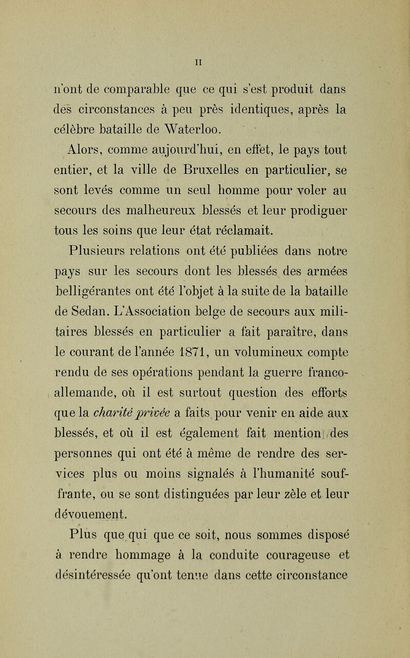 n'ont de comparable que ce qui s'est produit dans des circonstances à peu près identiques, après la célèbre bataille de Waterloo. Alors, comme aujourd'hui, en effet, le pays tout entier, et la ville de Bruxelles en particulier, se sont levés comme un seul homme pour voler au secours des malheureux blessés et leur prodiguer tous les soins que leur état réclamait. Plusieurs relations ont été publiées dans notre pays sur les secours dont les blessés des armées belligérantes ont été l'objet à la suite de la bataille de Sedan. L'Association belge de secours aux mili- taires blessés en particulier a fait paraître, dans le courant de l'année 1871, un volumineux compte rendu de ses opérations pendant la guerre franco- allemande, oii il est surtout question des efforts que la charité privée a faits pour venir en aide aux blessés, et où il est également fait mention des personnes qui ont été à même de rendre des ser- vices plus ou moins signalés à l'humanité souf- frante, ou se sont distinguées par leur zèle et leur dévouement. Plus que qui que ce soit, nous sommes disposé à rendre hommage à la conduite courageuse et désintéressée qu'ont tenue dans cette circonstance