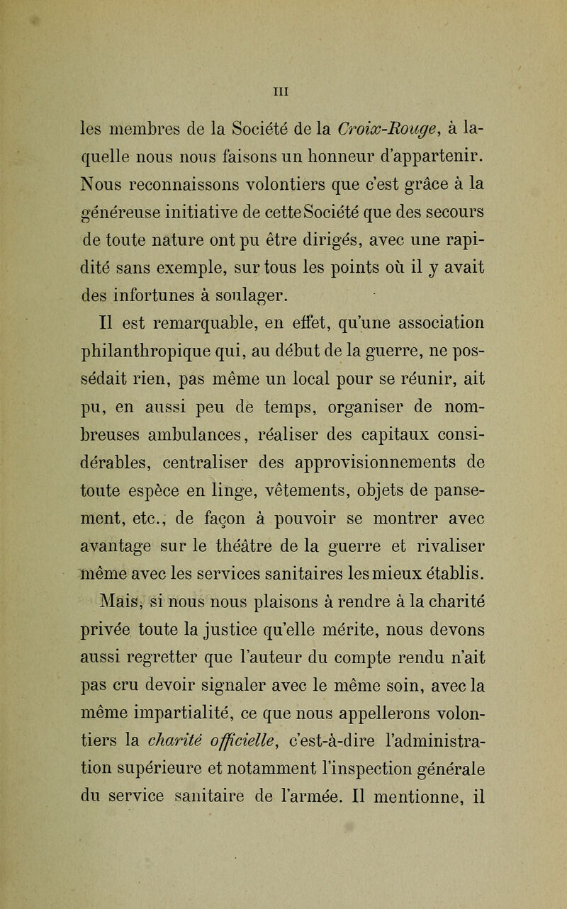 les membres de la Société de la Croiœ-Rouge, à la- quelle nous nous faisons un honneur d'appartenir. Nous reconnaissons volontiers que c'est grâce à la généreuse initiative de cette Société que des secours de toute nature ont pu être dirigés, avec une rapi- dité sans exemple, sur tous les points où il y avait des infortunes à soulager. Il est remarquable, en effet, qu'une association philanthropique qui, au début de la guerre, ne pos- sédait rien, pas même un local pour se réunir, ait pu, en aussi peu de temps, organiser de nom- breuses ambulances, réaliser des capitaux consi- dérables, centraliser des approvisionnements de toute espèce en litige, vêtements, objets de panse- ment, etc., de façon à pouvoir se montrer avec avantage sur le théâtre de la guerre et rivaliser même avec les services sanitaires les mieux établis. Maisi si nous nous plaisons à rendre à la charité privée toute la justice qu'elle mérite, nous devons aussi regretter que l'auteur du compte rendu n'ait pas cru devoir signaler avec le même soin, avec la même impartialité, ce que nous appellerons volon- tiers la charité officielle, c'est-à-dire l'administra- tion supérieure et notamment l'inspection générale du service sanitaire de l'armée. Il mentionne, il