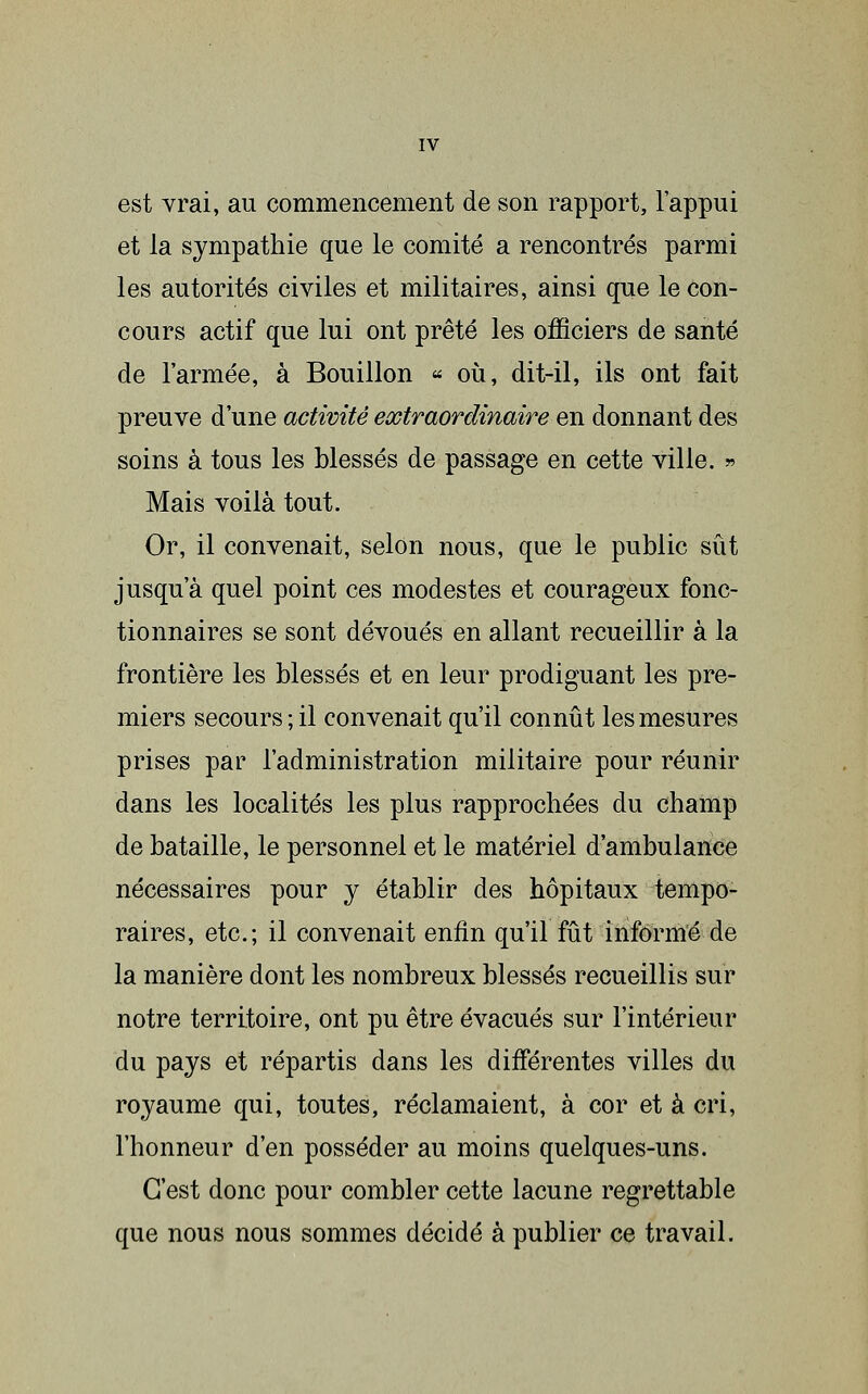 est vrai, au commencement de son rapport, l'appui et la sympathie que le comité a rencontrés parmi les autorités civiles et militaires, ainsi que le con- cours actif que lui ont prêté les officiers de santé de l'armée, à Bouillon « oii, dit-il, ils ont fait preuve d'une activité extraordinaire en donnant des soins à tous les blessés de passage en cette ville. » Mais voilà tout. Or, il convenait, selon nous, que le public sût jusqu'à quel point ces modestes et courageux fonc- tionnaires se sont dévoués en allant recueillir à la frontière les blessés et en leur prodiguant les pre- miers secours ; il convenait qu'il connût les mesures prises par l'administration militaire pour réunir dans les localités les plus rapprochées du champ de bataille, le personnel et le matériel d'ambulance nécessaires pour y établir des hôpitaux tempo- raires, etc.; il convenait enfin qu'il fût informé de la manière dont les nombreux blessés recueillis sur notre territoire, ont pu être évacués sur l'intérieur du pays et répartis dans les différentes villes du royaume qui, toutes, réclamaient, à cor et à cri, l'honneur d'en posséder au moins quelques-uns. C'est donc pour combler cette lacune regrettable que nous nous sommes décidé à publier ce travail.