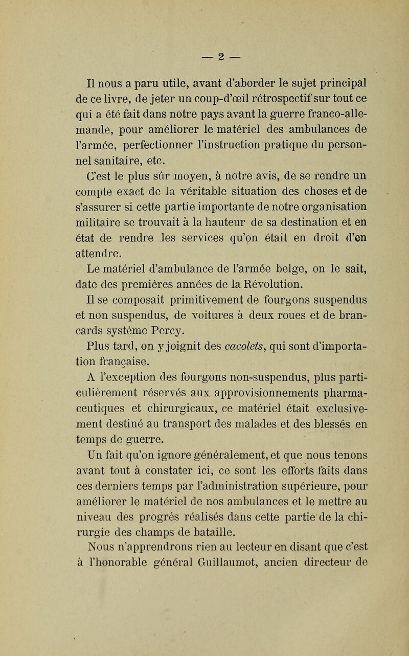 de ce livre, de jeter un coup-d'œil rétrospectif sur tout ce qui a été fait dans notre pays avant la guerre franco-alle- mande, pour améliorer le matériel des ambulances de l'armée, perfectionner l'instruction pratique du person- nel sanitaire, etc. C'est le plus sûr moyen, à notre avis, de se rendre un compte exact de la véritable situation des choses et de s'assurer si cette partie importante de notre organisation militaire se trouvait à la hauteur de sa destination et en état de rendre les services qu'on était en droit d'en attendre. Le matériel d'ambulance de l'armée belge, on le sait, date des premières années de la Révolution. Il se composait primitivement de fourgons suspendus et non suspendus, de voitures à deux roues et de bran- cards système Percy. Plus tard, on y joignit des cacolets, qui sont d'importa- tion française. A l'exception des fourgons non-suspendus, plus parti- culièrement réservés aux approvisionnements pharma- ceutiques et chirurgicaux, ce matériel était exclusive- ment destiné au transport des malades et des blessés en temps de guerre. Un fait qu'on ignore généralement, et que nous tenons avant tout à constater ici, ce sont les efforts faits dans ces derniers temps par l'administration supérieure, pour améliorer le matériel de nos ambulances et le mettre au niveau des progrès réalisés dans cette partie de la chi- rurgie des champs de bataille. Nous n'apprendrons rien au lecteur en disant que c'est à l'honorable généra] Guillaumot, ancien directeur de