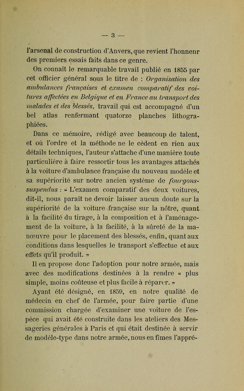 l'arsenal de construction d'Anvers, que revient l'honnenr des premiers essais faits dans ce genre. On connaît le remarquable travail publié en 1855 par cet officier général sous le titre de : Organisation des ambulances françaises et examen comparatif des voi- tures affectées en Belgique et en France au transport des malades et des blessés, travail qui est accompagné d'un bel atlas renfermant quatorze planches lithogra- phiées. Dans ce mémoire, rédigé avec beaucoup de talent, et où l'ordre et la méthode ne le cèdent en rien aux détails techniques, l'auteur s'attache d'une manière toute particulière à faire ressortir tous les avantages attachés à la voiture d'ambulance française du nouveau modèle et sa supériorité sur notre ancien système de fourgons- suspendus : « L'examen comparatif des deux voitures, dit-il, nous paraît ne devoir laisser aucun doute sur la supériorité de la voiture française sur la nôtre, quant à la facilité du tirage, à la composition et à l'aménage- ment de la voiture, à la facilité, à la sûreté de la ma- nœuvre pour le placement des blessés, enfin, quant aux conditions dans lesquelles le transport s'effectue et aux effets qu'il produit. « Il en propose donc l'adoption pour notre armée, mais avec des modifications destinées à la rendre « plus simple, moins coûteuse et plus facile à réparer. » Ayant été désigné, en 1859, en notre qualité de médecin en chef de l'armée, pour faire partie d'une commission chargée d'examiner une voiture de l'es- pèce qui avait été construite dans les ateliers des Mes- sageries générales à Paris et qui était destinée à servir de modèle-type dans notre armée, nous en fîmes l'appré-