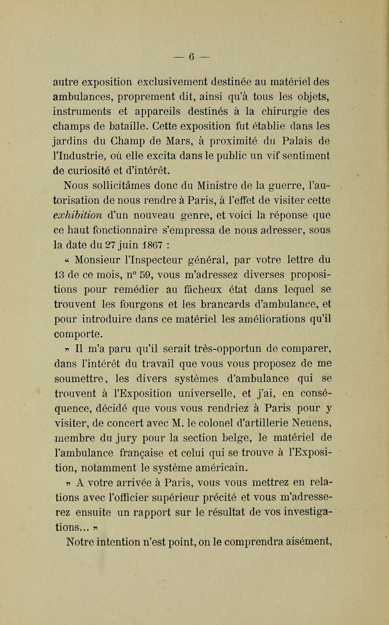 autre exposition exclusivement destinée au matériel des ambulances, proprement dit, ainsi qu'à tous les objets, instruments et appareils destinés à la chirurgie des champs de bataille. Cette exposition fut établie dans les jardins du Champ de Mars, à proximité du Palais de l'Industrie, où elle excita dans le public un vif sentiment de curiosité et d'intérêt. Nous sollicitâmes donc du Ministre de la guerre, l'au- torisation de nous rendre à Paris, à l'effet de visiter cette exhibition d'un nouveau genre, et voici la réponse que ce haut fonctionnaire s'empressa de nous adresser, sous la date du 27 juin 1867 : « Monsieur l'Inspecteur général, par votre lettre du 13 de ce mois, n° 59, vous m'adressez diverses proposi- tions pour remédier au fâcheux état dans lequel se trouvent les fourgons et les brancards d'ambulance, et pour introduire dans ce matériel les améliorations qu'il comporte. » Il m'a paru qu'il serait très-opportun de comparer, dans l'intérêt du travail que vous vous proposez de me soumettre, les divers systèmes d'ambulance qui se trouvent à l'Exposition universelle, et j'ai, en consé- quence, décidé que vous vous rendriez à Paris pour y visiter, de concert avec M. le colonel d'artillerie Neuens, membre du jury pour la section belge, le matériel de l'ambulance française et celui qui se trouve à l'Exposi- tion, notamment le système américain. r A votre arrivée à Paris, vous vous mettrez en rela- tions avec l'officier supérieur précité et vous m'adresse- rez ensuite un rapport sur le résultat de vos investiga- tions... r> Notre intention n'est point, on le comprendra aisément,