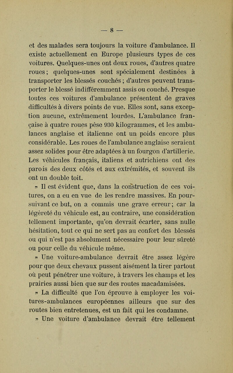 et des malades sera toujours la voiture d'ambulance. Il existe actuellement en Europe plusieurs types de ces voitures. Quelques-unes ont deux roues, d'autres quatre roues; quelques-unes sont spécialement destinées à transporter les blessés couchés ; d'autres peuvent trans- porter le blessé indifféremment assis ou couché. Presque toutes ces voitures d'ambulance présentent de graves diiHcultés à divers points de vue. Elles sont, sans excep- tion aucune, extrêmement lourdes. L'ambulance fran- çaise à quatre roues pèse 930 kilogrammes, et les ambu- lances anglaise et italienne ont un poids encore plus considérable. Les roues de l'ambulance anglaise seraient assez solides pour être adaptées à un fourgon d'artillerie. Les véhicules français, italiens et autrichiens ont des parois des deux côtés et aux extrémités, et souvent ils ont un double toit. » Il est évident que, dans la construction de ces voi- tures, on a eu en vue de les rendre massives. En pour- suivant ce but, on a commis une grave erreur ; car la légèreté du véhicule est, au contraire, une considération tellement importante, qu'on devrait écarter, sans nulle hésitation, tout ce qui ne sert pas au confort des blessés ou qui n'est pas absolument nécessaire pour leur sûreté ou pour celle du véhicule même. » Une voiture-ambulance devrait être assez légère pour que deux chevaux pussent aisément la tirer partout où peut pénétrer une voiture, à travers les champs et les prairies aussi bien que sur des routes macadamisées. r> La difficulté que l'on éprouve à employer les voi- tures-ambulances européennes ailleurs que sur des routes bien entretenues, est un fait qui les condamne. » Une voiture d'ambulance devrait être tellement