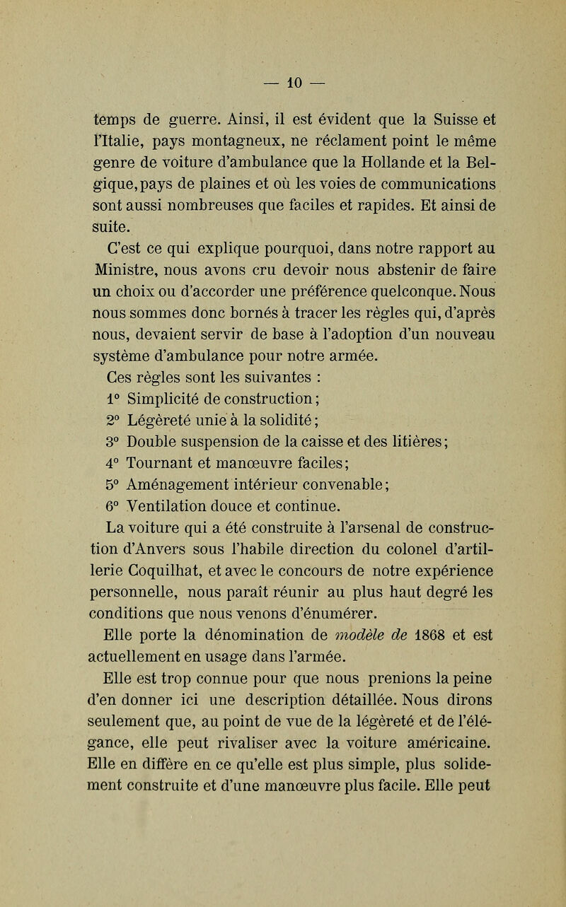 temps de guerre. Ainsi, il est évident que la Suisse et l'Italie, pays montagneux, ne réclament point le même genre de voiture d'ambulance que la Hollande et la Bel- gique, pays de plaines et où les voies de communications sont aussi nombreuses que faciles et rapides. Et ainsi de suite. C'est ce qui explique pourquoi, dans notre rapport au Ministre, nous avons cru devoir nous abstenir de faire un choix ou d'accorder une préférence quelconque. Nous nous sommes donc bornés à tracer les règles qui, d'après nous, devaient servir de base à l'adoption d'un nouveau système d'ambulance pour notre armée. Ces règles sont les suivantes : 1° Simplicité de construction ; 2° Légèreté unie à la solidité ; S'* Double suspension de la caisse et des litières ; 4° Tournant et manœuvre faciles ; 5° Aménagement intérieur convenable ; 6° Ventilation douce et continue. La voiture qui a été construite à l'arsenal de construc- tion d'Anvers sous l'habile direction du colonel d'artil- lerie Coquilhat, et avec le concours de notre expérience personnelle, nous paraît réunir au plus haut degré les conditions que nous venons d'énumérer. Elle porte la dénomination de modèle de 1868 et est actuellement en usage dans l'armée. Elle est trop connue pour que nous prenions la peine d'en donner ici une description détaillée. Nous dirons seulement que, au point de vue de la légèreté et de l'élé- gance, elle peut rivaliser avec la voiture américaine. Elle en diflfère en ce qu'elle est plus simple, plus solide- ment construite et d'une manoeuvre plus facile. Elle peut