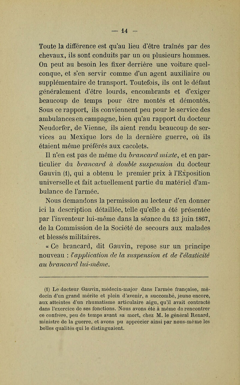 Toute la différence est qu'au lieu d'être tramés par des chevaux, ils sont conduits par un ou plusieurs hommes. On peut au besoin les fixer derrière une voiture quel- conque, et s'en servir comme d'un agent auxiliaire ou supplémentaire de transport. Toutefois, ils ont le défaut généralement d'être lourds, encombrants et d'exiger beaucoup de temps pour être montés et démontés. Sous ce rapport, ils conviennent peu pour le service des ambulances en campagne, bien qu'au rapport du docteur Neudorfer, de Vienne, ils aient rendu beaucoup de ser- vices au Mexique lors de la dernière guerre, où ils étaient même préférés aux cacolets. Il n'en est pas de même du brancard mixte, et en par- ticulier du brancard à double suspension du docteur Gauvin (1), qui a obtenu le premier prix à l'Exposition universelle et fait actuellement partie du matériel d'am- bulance de l'armée. Nous demandons la permission au lecteur d'en donner ici la description détaillée, telle qu'elle a été présentée par l'inventeur lui-même dans la séance du 13 juin 1867, de la Commission de la Société de secours aux malades et blessés militaires. « Ce brancard, dit Gauvin, repose sur un principe nouveau : l'application de la suspension et de l'élasticité au brancard lui-même. (1) Le docteur Gauvin, médecin-majoi' dans l'armée française, mé- decin d'un grand mérite et plein d'avenir, a succombé, jeune encore, aux atteintes d'un rhumatisme articulaire aigu, qu'il avait contracté dans l'exercice de ses fonctions. Nous avons été à même de rencontrer ce confrère, peu de temps avant sa mort, chez M, le général Renard, ministre de la guerre, et avons pu apprécier ainsi par nous-même les helles qualités qui le distinguaient.