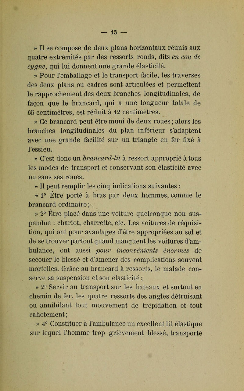 » Il se compose de deux plans horizontaux réunis aux quatre extrémités par des ressorts ronds, dits en cou de cygne, qui lui donnent une grande élasticité. w Pour l'emballage et le transport facile, les traverses des deux plans ou cadres sont articulées et permettent le rapprochement des deux branches longitudinales, de façon que le brancard, qui a une longueur totale de 65 centimètres, est réduit à 12 centimètres. » Ce brancard peut être muni de deux roues ; alors les branches longitudinales du plan inférieur s'adaptent avec une grande facilité sur un triangle en fer fixé à l'essieu. » C'est donc un irancard-lii à ressort approprié à tous les modes de transport et conservant son élasticité avec ou sans ses roues. 5» Il peut remplir les cinq indications suivantes : » 1° Être porté à bras par deux hommes, comme le brancard ordinaire ; » 2° Être placé dans une voiture quelconque non sus- pendue : chariot, charrette, etc. Les voitures de réquisi- tion, qui ont pour avantages d'être appropriées au sol et de se trouver partout quand manquent les voitures d'am- bulance, ont aussi pour inconvénients énormes de secouer le blessé et d'amener des complications souvent mortelles. Grâce au brancard à ressorts, le malade con- serve sa suspension et son élasticité ; » 2° Servir au transport sur les bateaux et surtout en chemin de fer, les quatre ressorts des angles détruisant ou annihilant tout mouvement de trépidation et tout cahotement ; » 4° Constituer à l'ambulance un excellent lit élastique sur lequel l'homme trop grièvement blessé, transporté