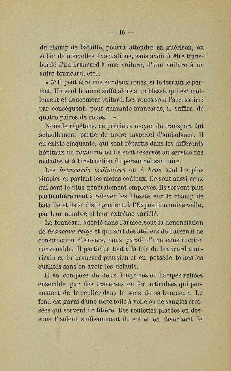 du champ de bataille, pourra attendre sa guérison, ou subir de nouvelles évacuations, sans avoir à être trans- bordé d'un brancard à une voiture, d'une voiture à un autre brancard, etc. ; » 5° Il peut être mis sur deux roues, si le terrain le per- met. Un seul homme suffit alors à un blessé, qui est mol- lement et doucement voiture. Les roues sont l'accessoire; par conséquent, pour quarante brancards, il suffira de quatre paires de roues... » Nous le répétons, ce précieux moyen de transport fait actuellement partie de notre matériel d'ambulance. Il en existe cinquante, qui sont répartis dans les différents hôpitaux du royaume, où ils sont réservés au service des malades et à l'instruction du personnel sanitaire. Les brancards ordinaires ou à bras sont les plus simples et partant les moins coûteux. Ce sont aussi ceux qui sont le plus généralement employés. Ils servent plus particulièrement à relever les blessés sur le champ de bataille et ils se distinguaient, à l'Exposition universelle, par leur nombre et leur extrême variété. Le brancard adopté dans l'armée, sous la dénonciation de brancard belge et qui sort des ateliers de l'arsenal de construction d'Anvers, nous paraît d'une construction convenable. Il participe tout à la fois du brancard amé- ricain et du brancard prussien et en possède toutes les qualités sans en avoir les défauts. Il se compose de deux longrines ou hampes reliées ensemble par des traverses en fer articulées qui per- mettent de le replier dans le sens de sa longueur. Le fond est garni d'une forte toile à voile ou de sangles croi- sées qui servent de litière. Des roulettes placées en des- sous l'isolent suffisamment du sol et en favorisent le