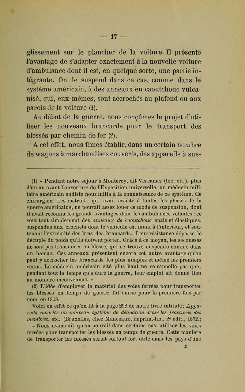 glissement sur le plancher de la voiture. Il présente l'avantage de s'adapter exactement à la nouvelle voiture d'ambulance dont il est, en quelque sorte, une partie in- tégrante. On le suspend dans ce cas, comme dans le système américain, à des anneaux en caoutchouc vulca- nisé, qui, eux-mêmes, sont accrochés au plafond ou aux parois de la voiture (1). Au début de la guerre, nous conçûmes le projet d'uti- liser les nouveaux brancards pour le transport des blessés par chemin de fer (2). A cet effet, nous fîmes établir, dans un certain nombre de wagons à marchandises couverts, des appareils à sus- (1) « Pendant notre séjour à Monterey, dit Vercamer (loc. cit.), plus d'un an avant l'ouverture de l'Exposition universelle, un médecin mili- taire américain sudiste nous initia à la connaissance de ce système. Ce chirurgien très-instruit, qui avait assisté à toutes les phases de la guerre américaine, ne pouvait assez louer ce mode de suspension, dont il avait reconnu les grands avantages dans les ambulances volantes : ce sont tout simplement des anneaux de caoutchouc épais et élastiques, suspendus aux crochets dont le véhicule est muni à l'intérieur, et sou- tenant l'extrémité des bras des brancards. Leur résistance dépasse le décuple du poids qu'ils doivent porter. Grâce à ce moyen, les secousses ne sont pas transmises au blessé, qui se trouve suspendu comme dans un hamac. Ces anneaux présentent encore cet autre avantage qu'on peut y accrocher les brancards les plus simples et même les premiers venus. Le médecin américain cité plus haut ne se rappelle pas que, pendant tout le temps qu'a duré la guerre, leur emploi ait donné lieu au moindre inconvénient. »> (2) L'idée d'employer le matériel des voies ferrées pour transporter les blessés en temps de guerre fût émise pour la première fois par nous en 1858. Voici en effet ce qu'on lit à la page 298 de notre livre intitulé : A'ippa- reils modelés ou nouveau système de déligation pour les fractures des membres, etc. (Bruxelles, chez Manceaux, imprim.-lib., 2* édit., 1872.) « Nous avons dit qu'on pouvait dans certains cas utiliser les voies ferrées pour transporter les blessés en temps de guerre. Cette manière de transporter les blessés serait surtout fort utile dans les pays d'une