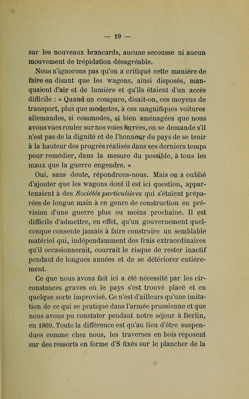 sur les nouveaux brancards, aucune secousse ni aucun mouvement de trépidation désagréable. Nous n'ignorons pas qu'on a critiqué cette manière de faire en disant que les wagons, ainsi disposés, man- quaient d'air et de lumière et qu'ils étaient d'un accès difficile : ^ Quand on compare, disait-on, ces moyens de transport, plus que modestes, à ces magnifiques voitures allemandes, si commodes, si bien aménagées que nous avons vues rouler surnos voies ferrées, on se demande s'il n'est pas de la dignité et de l'honneur du pays de se tenir à la hauteur des progrès réalisés dans ces derniers temps pour remédier, dans la mesure du possible, à tous les maux que la guerre engendre. » Oui, sans doute, répondrons-nous. Mais on a oublié d'ajouter que les wagons dont il est ici question, appar- tenaient à des Sociétés particulières qui s'étaient prépa- rées de longue main à ce genre de construction en pré- vision d'une guerre plus ou moins prochaine. Il est difficile d'admettre, en effet, qu'un gouvernement quel- conque consente jamais à faire construire un semblable matériel qui, indépendamment des frais extraordinaires qu'il occasionnerait, courrait le risque de rester inactif pendant de longues années et de se détériorer entière- ment. Ce que nous avons fait ici a été nécessité par les cir- constances graves où le pays s'est trouvé placé et en quelque sorte improvisé. Ce n'est d'ailleurs qu'une imita- tion de ce qui se pratique dans l'armée prussienne et que nous avons pu constater pendant notre séjour à Berlin, en 1869. Toute la différence est qu'au lieu d'être suspen- dues comme chez nous, les traverses en bois reposent sur des ressorts en forme d'S fixés sur le plancher de la