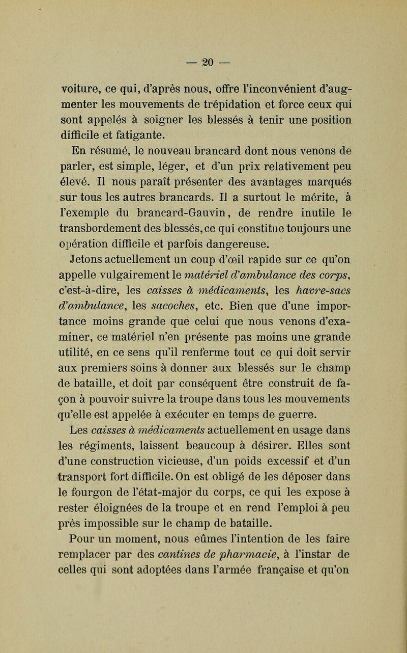 voiture, ce qui, d'après nous, offre l'inconvénient d'aug- menter les mouvements de trépidation et force ceux qui sont appelés à soigner les blessés à tenir une position difficile et fatigante. En résumé, le nouveau brancard dont nous venons de parler, est simple, léger, et d'un prix relativement peu élevé. Il nous paraît présenter des avantages marqués sur tous les autres brancards. Il a surtout le mérite, à l'exemple du brancard-Gauvin, de rendre inutile le transbordement des blessés, ce qui constitue toujours une opération difficile et parfois dangereuse. Jetons actuellement un coup d'œil rapide sur ce qu'on appelle vulgairement le matériel d'ambulance des corps, c'est-à-dire, les caisses à médicaments, les havre-sacs d'ambulance, les sacoches, etc. Bien que d'une impor- tance moins grande que celui que nous venons d'exa- miner, ce matériel n'en présente pas moins une grande utilité, en ce sens qu'il renferme tout ce qui doit servir aux premiers soins à donner aux blessés sur le champ de bataille, et doit par conséquent être construit de fa- çon à pouvoir suivre la troupe dans tous les mouvements qu'elle est appelée à exécuter en temps de guerre. Les caisses à médicaments actuellement en usage dans les régiments, laissent beaucoup à désirer. Elles sont d'une construction vicieuse, d'un poids excessif et d'un transport fort difficile. On est obligé de les déposer dans le fourgon de l'état-major du corps, ce qui les expose à rester éloignées de la troupe et en rend l'emploi à peu près impossible sur le champ de bataille. Pour un moment, nous eûmes l'intention de les faire remplacer par des cantines de pharmacie, à l'instar de celles qui sont adoptées dans l'armée française et qu'on