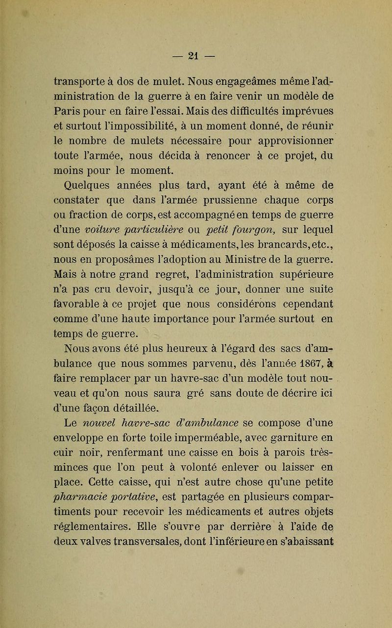 transporte à dos de mulet. Nous engageâmes même l'ad- ministration de la guerre à en faire venir un modèle de Paris pour en faire l'essai. Mais des difficultés imprévues et surtout l'impossibilité, à un moment donné, de réunir le nombre de mulets nécessaire pour approvisionner toute l'armée, nous décida à renoncer à ce projet, du moins pour le moment. Quelques années plus tard, ayant été à même de constater que dans l'armée prussienne chaque corps ou fraction de corps, est accompagné en temps de guerre d'une voiture particulière ou petit fourgon, sur lequel sont déposés la caisse à médicaments,les brancards,etc., nous en proposâmes l'adoption au Ministre de la guerre. Mais à notre grand regret, l'administration supérieure n'a pas cru devoir, jusqu'à ce jour, donner une suite favorable à ce projet que nous considérons cependant comme d'une haute importance pour l'armée surtout en temps de guerre. Nous avons été plus heureux à l'égard des sacs d'am- bulance que nous sommes parvenu, dès l'année 1867, à faire remplacer par un havre-sac d'un modèle tout nou- veau et qu'on nous saura gré sans doute de décrire ici d'une façon détaillée. Le nouvel havre-sac d'ambulance se compose d'une enveloppe en forte toile imperméable, avec garniture en cuir noir, renfermant une caisse en bois à parois très- minces que l'on peut à volonté enlever ou laisser en place. Cette caisse, qui n'est autre chose qu'une petite pharmacie portative, est partagée en plusieurs compar- timents pour recevoir les médicaments et autres objets réglementaires. Elle s'ouvre par derrière à l'aide de deux valves transversales, dont l'inférieure en s'abaissant