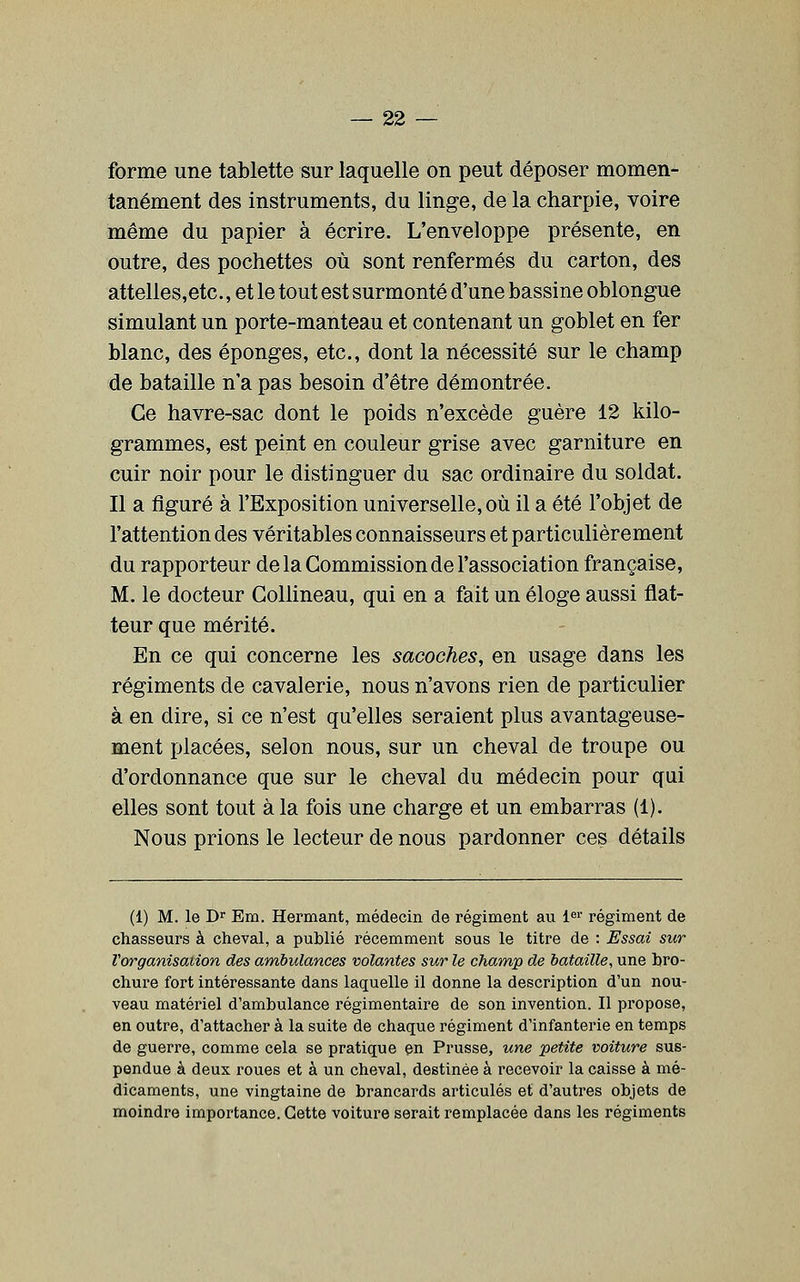 forme une tablette sur laquelle on peut déposer momen- tanément des instruments, du linge, de la charpie, voire même du papier à écrire. L'enveloppe présente, en outre, des pochettes où sont renfermés du carton, des attelles,etc., et le tout est surmonté d'une bassine oblongue simulant un porte-manteau et contenant un goblet en fer blanc, des éponges, etc., dont la nécessité sur le champ de bataille n'a pas besoin d'être démontrée. Ce havre-sac dont le poids n'excède guère 12 kilo- grammes, est peint en couleur grise avec garniture en cuir noir pour le distinguer du sac ordinaire du soldat. Il a figuré à l'Exposition universelle, où il a été l'objet de l'attention des véritables connaisseurs et particulièrement du rapporteur de la Commission de l'association française, M. le docteur Gollineau, qui en a fait un éloge aussi flat- teur que mérité. En ce qui concerne les sacoches, en usage dans les régiments de cavalerie, nous n'avons rien de particulier à en dire, si ce n'est qu'elles seraient plus avantageuse- ment placées, selon nous, sur un cheval de troupe ou d'ordonnance que sur le cheval du médecin pour qui elles sont tout à la fois une charge et un embarras (1). Nous prions le lecteur de nous pardonner ces détails (1) M. le D Em. Hermant, médecin de régiment au l''' régiment de chasseurs à cheval, a publié récemment sous le titre de : Essai sur l'organisation des ambulances volantes sur le champ de bataille, une bro- chure fort intéressante dans laquelle il donne la description d'un nou- veau matériel d'ambulance régimentaire de son invention. Il propose, en outre, d'attacher à la suite de chaque régiment d'infanterie en temps de guerre, comme cela se pratique en Prusse, une petite voiture sus- pendue à deux roues et à un cheval, destinée à recevoir la caisse à mé- dicaments, une vingtaine de brancards articulés et d'autres objets de moindre importance. Cette voiture serait remplacée dans les régiments