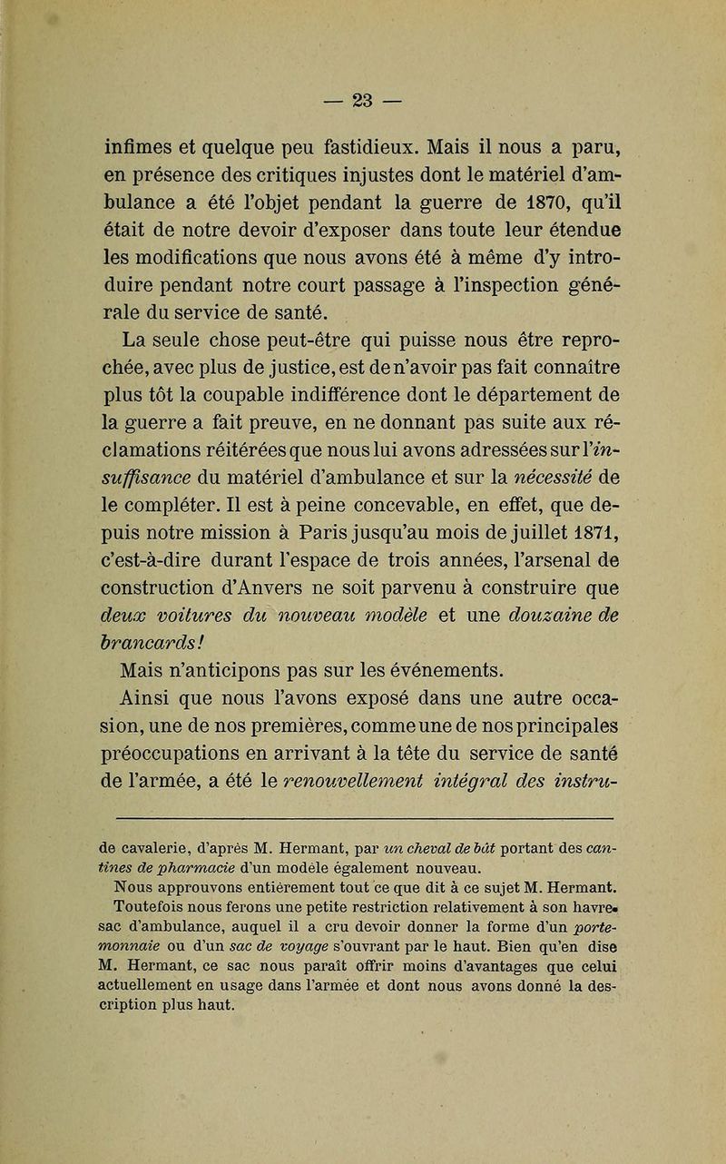 infimes et quelque peu fastidieux. Mais il nous a paru, en présence des critiques injustes dont le matériel d'am- bulance a été l'objet pendant la guerre de 1870, qu'il était de notre devoir d'exposer dans toute leur étendue les modifications que nous avons été à même d'y intro- duire pendant notre court passage à l'inspection géné- rale du service de santé. La seule chose peut-être qui paisse nous être repro- chée, avec plus de justice, est de n'avoir pas fait connaître plus tôt la coupable indifférence dont le département de la guerre a fait preuve, en ne donnant pas suite aux ré- clamations réitérées que nous lui avons adressées sur l'm- sufjisance du matériel d'ambulance et sur la nécessité de le compléter. Il est à peine concevable, en effet, que de- puis notre mission à Paris jusqu'au mois de juillet 1871, c'est-à-dire durant l'espace de trois années, l'arsenal de construction d'Anvers ne soit parvenu à construire que deux voitures du nouveau modèle et une douzaine de brancards! Mais n'anticipons pas sur les événements. Ainsi que nous l'avons exposé dans une autre occa- sion, une de nos premières, comme une de nos principales préoccupations en arrivant à la tête du service de santé de l'armée, a été le renouvellement intégral des instru- de cavalerie, d'après M. Hermant, par un cheval de bât portant des can- tines de pharmacie d'un modèle également nouveau. Nous approuvons entièrement tout ce que dit à ce sujet M. Hermant. Toutefois nous ferons une petite restriction relativement à son havre» sac d'ambulance, auquel il a cru devoir donner la forme d'un porte- monnaie ou d'un sac de voyage s'ouvrant par le haut. Bien qu'en dise M. Hermant, ce sac nous paraît offrir moins d'avantages que celui actuellement en usage dans l'armée et dont nous avons donné la des- cription plus haut.