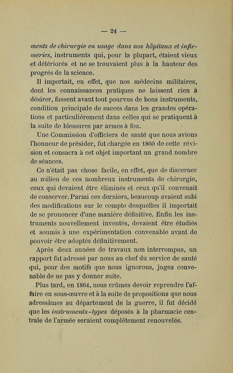 ments de chirurgie en usage dans nos hôpitaux et infir- meries, instruments qui, pour la plupart, étaient vieux ;et détériorés et ne se trouvaient plus à la hauteur des progrès de la science. Il importait, en effet, que nos médecins militaires, dont les connaissances pratiques ne laissent rien à désirer, fussent avant tout pourvus de bons instruments, condition principale de succès dans les grandes opéra- tions et particulièrement dans celles qui se pratiquent à la suite de blessures par armes à feu. Une Commission d'officiers de santé que nous avions l'honneur de présider, fut chargée en 1860 de cette révi- sion et consacra à cet objet important un grand nombre de séances. Ce n'était pas chose facile, en effet, que de discerner au milieu de ces nombreux instruments de chirurgie, ceux qui devaient être éliminés et ceux qu'il convenait de conserver. Parmi ces derniers, beaucoup avaient subi des modifications sur le compte desquelles il importait de se prononcer d'une manière définitive. Enfin les ins- truments nouvellement inventés, devaient être étudiés et soumis à une expérimentation convenable avant de pouvoir être adoptés définitivement. Après deux années de travaux non interrompus, un rapport fat adressé par nous au chef du service de santé qui, pour des motifs que nous ignorons, jugea conve- nable de ne pas y donner suite. Plus tard, en 1864, nous crûmes devoir reprendre l'af- feiire en sous-œuvre et à la suite de propositions que nous adressâmes au département de la guerre, il fut décidé que les instruments - types déposés à la pharmacie cen- trale de l'armée seraient complètement renouvelés.