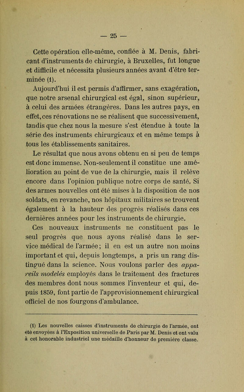 Cette opération elle-même, confiée à M. Denis, fabri- cant d'instruments de chirurgie, à Bruxelles, fat longue et difficile et nécessita plusieurs années avant d'être ter- minée (1). Aujourd'hui il est permis d'affirmer, sans exagération, que notre arsenal chirurgical est égal, sinon supérieur, à celui des armées étrangères. Dans les autres pays, en effet, ces rénovations ne se réalisent que successivement, tandis que chez nous la mesure s'est étendue à toute la série des instruments chirurgicaux et en même temps à tous les établissements sanitaires. Le résultat que nous avons obtenu en si peu de temps est donc immense. Non-seulement il constitue une amé- lioration au point de vue de la chirurgie, mais il relève encore dans l'opinion publique notre corps de santé. Si des armes nouvelles ont été mises à la disposition de nos soldats, en revanche, nos hôpitaux militaires se trouvent également à la hauteur des progrès réalisés dans ces dernières années pour les instruments de chirurgie. Ces nouveaux instruments ne constituent pas le seul progrès que nous ayons réalisé dans le ser- vice médical de l'armée ; il en est un autre non moins important et qui, depuis longtemps, a pris un rang dis- tingué dans la science. Nous voulons parler des appa- reils modelés employés dans le traitement des fractures des membres dont nous sommes l'inventeur et qui, de- puis 1859, font partie de l'approvisionnement chirurgical officiel de nos fourgons d'ambulance. (1) Les nouvelles caisses d'instruments de chirurgie de l'armée, ont été envoyées à l'Exposition universelle de Paris par M. Denis et ont valu à cet honorable industriel une médaille d'honneur de première classe.