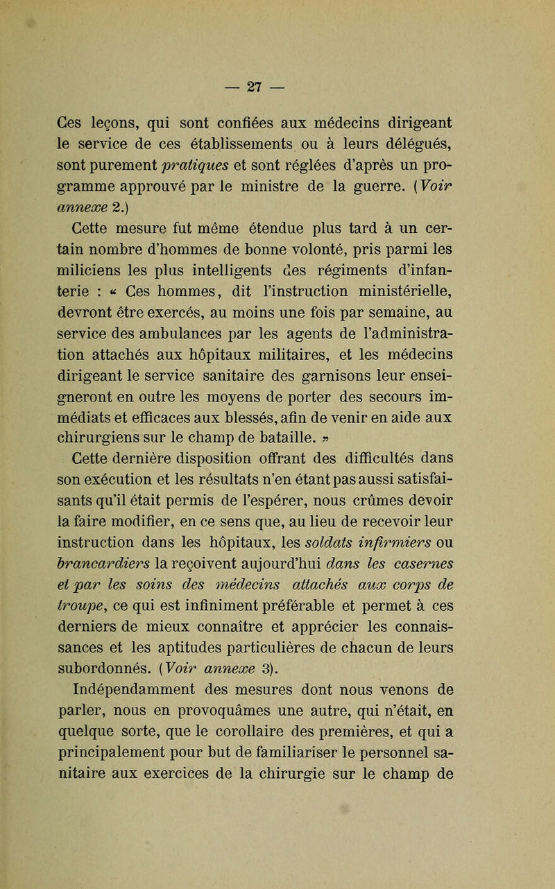 Ces leçons, qui sont confiées aux médecins dirigeant le service de ces établissements ou à leurs délégués, sont purement pratiques et sont réglées d'après un pro- gramme approuvé par le ministre de la guerre. ( Voir annexe 2.) Cette mesure fut même étendue plus tard à un cer- tain nombre d'hommes de bonne volonté, pris parmi les miliciens les plus intelligents des régiments d'infan- terie : « Ces hommes, dit l'instruction ministérielle, devront être exercés, au moins une fois par semaine, au service des ambulances par les agents de l'administra- tion attachés aux hôpitaux militaires, et les médecins dirigeant le service sanitaire des garnisons leur ensei- gneront en outre les moyens de porter des secours im- médiats et eflîcaces aux blessés, afin de venir en aide aux chirurgiens sur le champ de bataille. ?» Cette dernière disposition offrant des difficultés dans son exécution et les résultats n'en étant pas aussi satisfai- sants qu'il était permis de l'espérer, nous crûmes devoir la faire modifier, en ce sens que, au lieu de recevoir leur instruction dans les hôpitaux, les soldats infirmiers ou brancardiers la reçoivent aujourd'hui dans les casernes et par les soins des médecins attachés aux corps de troupe, ce qui est infiniment préférable et permet à ces derniers de mieux connaître et apprécier les connais- sances et les aptitudes particulières de chacun de leurs subordonnés. [Yoir annexe 3). Indépendamment des mesures dont nous venons de parler, nous en provoquâmes une autre, qui n'était, en quelque sorte, que le corollaire des premières, et qui a principalement pour but de familiariser le personnel sa- nitaire aux exercices de la chirurgie sur le champ de