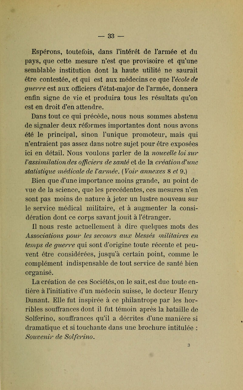 Espérons, toutefois, dans l'intérêt de l'armée et du pays, que cette mesure n'est que provisoire et qu'une semlDlable institution dont la haute utilité ne saurait être contestée, et qui est aux médecins ce que Yécole de guerre est aux ofHciers d'état-major de l'armée, donnera enfin signe de vie et produira tous les résultats qu'on est en droit d'en attendre. Dans tout ce qui précède, nous nous sommes abstenu de signaler deux réformes importantes dont nous avons été le principal, sinon l'unique promoteur, mais qui n'entraient pas assez dans notre sujet pour être exposées ici en détail. Nous voulons parler de la nouvelle loi sur Vassimilation des officiers de santé et de la création d'une statistique médicale de V armée. [Voir annexes 8 et 9.) Bien que d'une importance moins grande, au point de vue de la science, que les précédentes, ces mesures n'en sont pas moins de nature à jeter un lustre nouveau sur le service médical militaire, et à augmenter la consi- dération dont ce corps savant jouit à l'étranger. Il nous reste actuellement à dire quelques mots des Associations pour les secours aux blessés militaires en temps de guerre qui sont d'origine toute récente et peu- vent être considérées, jusqu'à certain point, comme le complément indispensable de tout service de santé bien organisé. La création de ces Sociétés, on le sait, est due toute en- tière à l'initiative d'un médecin suisse, le docteur Henry Dunant. Elle fut inspirée à ce philantrope par les hor- ribles souffrances dont il fut témoin après la bataille de Solferino, souffrances qu'il a décrites d'une manière si dramatique et si touchante dans une brochure intitulée : Souvenir de Solferino. 3