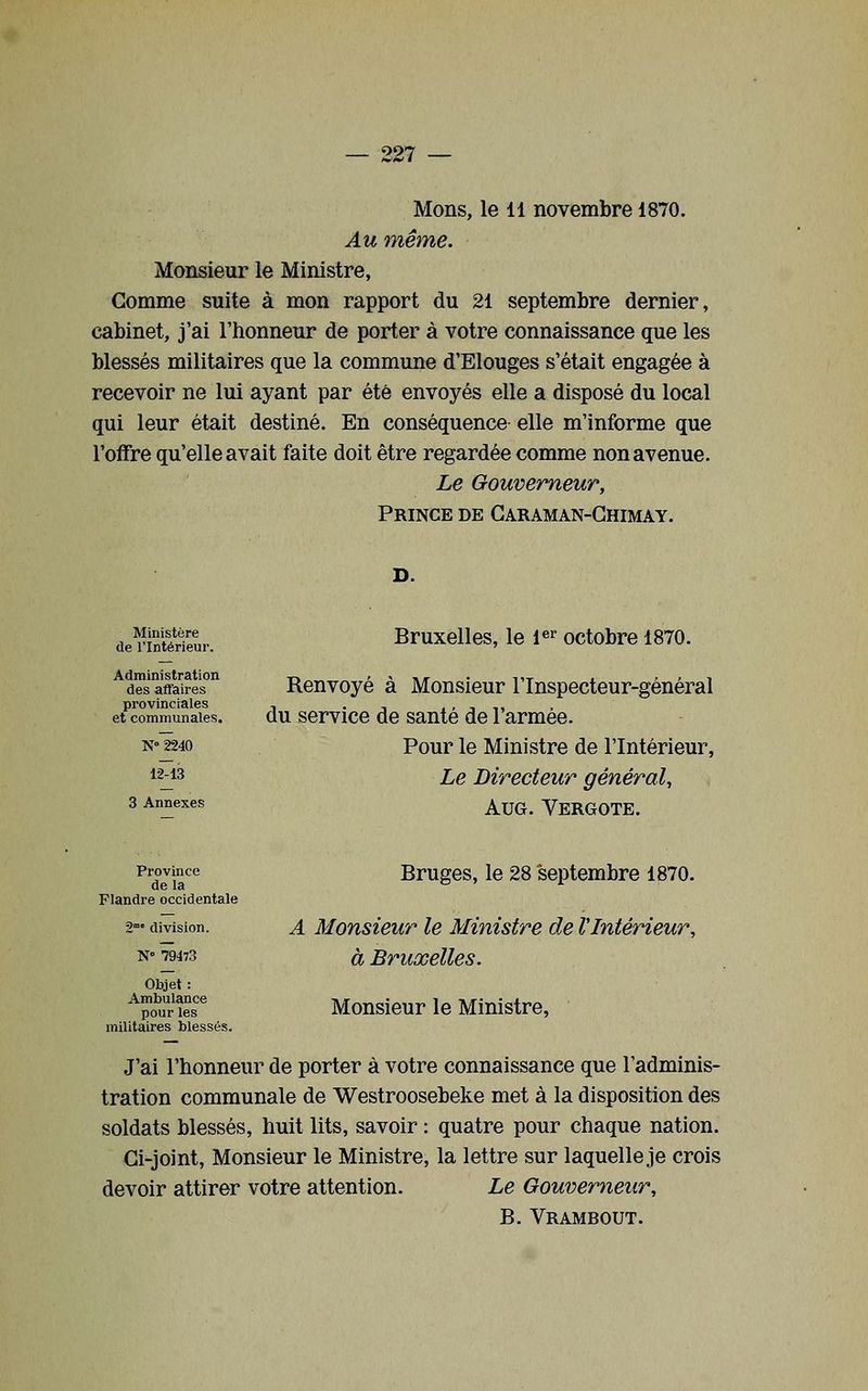 Mons, le 11 novembre 1870. Au même. Monsieur le Ministre, Comme suite à mon rapport du 21 septembre dernier, cabinet, j'ai l'honneur de porter à votre connaissance que les blessés militaires que la commune d'Elouges s'était engagée à recevoir ne lui ayant par été envoyés elle a disposé du local qui leur était destiné. En conséquence elle m'informe que l'offre qu'elle avait faite doit être regardée comme non avenue. Le Gouverneur, Prince de Garaman-Ghimay. Ministère de l'Intérieur. Administration des affaires provinciales et communales. N 2240 12-13 3 Annexes Bruxelles, le i^^ octobre 1870. Renvoyé à Monsieur l'Inspecteur-général du service de santé de l'armée. Pour le Ministre de l'Intérieur, Le Directeur général, AuG. Vergote. Province de la Flandre occidentale 2 division. N° 79473 Objet : Ambulance pour les militaires blessés. Bruges, le 28 septembre 1870. A Monsieur le Ministre de l'Intérieur, à Bruxelles. Monsieur le Ministre, J'ai l'honneur de porter à votre connaissance que l'adminis- tration communale de Westroosebeke met à la disposition des soldats blessés, huit lits, savoir : quatre pour chaque nation. Ci-joint, Monsieur le Ministre, la lettre sur laquelle je crois devoir attirer votre attention. Le Gouverneur, B. Vrambout.