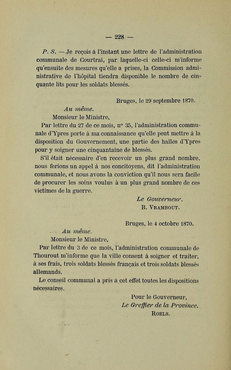P. S. — Je reçois à l'instant une lettre de l'administration communale de Gourtrai, par laquelle-ci celle-ci m'informe qu'ensuite des mesures qu'elle a prises, la Commission admi- nistrative de l'hôpital tiendra disponible le nombre de cin- quante lits pour les soldats blessés. Bruges, le 29 septembre 1870. Au même. Monsieur le Ministre, Par lettre du 27 de ce mois, n° 35, l'administration commu- nale d'Ypres porte à ma connaissance qu'elle peut mettre à la disposition du Gouvernement, une partie des halles d'Ypres pour y soigner une cinquantaine de blessés. S'il était nécessaire d'en recevoir un plus grand nombre, nous ferions un appel à nos concitoyens, dit l'administration communale, et nous avons la conviction qu'il nous sera facile de procurer les soins voulus à un plus grand nombre de ces victimes de la guerre. Le Gouverneur, B. Vrambout. Bruges, le 4 octobre 1870. ^ , Au même. Monsieur le Ministre, Par lettre du 3 de ce mois, l'administration communale de Thourout m'informe que la ville consent à soigner et traiter, à ses frais, trois soldats blessés français et trois soldats blessés allemands. Le conseil communal a pris à cet effet toutes les dispositions nécessaires. Pour le Gouverneur, Le Greffier de la Province, ROELS.