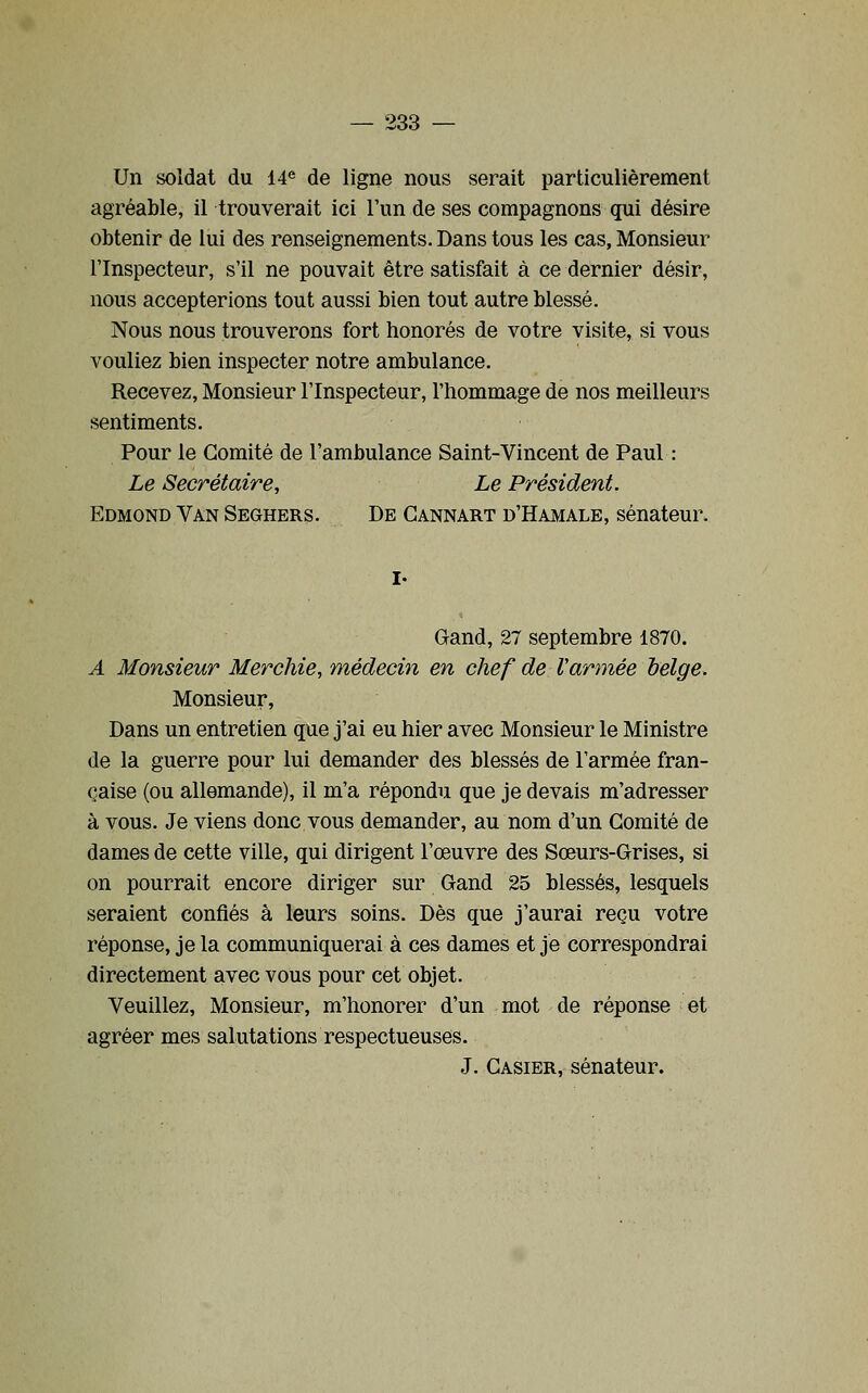 Un soldat du 14^ de ligne nous serait particulièrement agréable, il trouverait ici l'un de ses compagnons qui désire obtenir de lui des renseignements. Dans tous les cas, Monsieur l'Inspecteur, s'il ne pouvait être satisfait à ce dernier désir, nous accepterions tout aussi bien tout autre blessé. Nous nous trouverons fort honorés de votre visite, si vous vouliez bien inspecter notre ambulance. Recevez, Monsieur l'Inspecteur, l'hommage de nos meilleurs sentiments. Pour le Comité de l'ambulance Saint-Vincent de Paul : Le Secrétaire, Le Président. Edmond Van Seghers. De Gannart d'Hamale, sénateur. Gand, 27 septembre 1870. A Monsieur Merchie, médecin en chef de Varmée belge. Monsieur, Dans un entretien que j'ai eu hier avec Monsieur le Ministre de la guerre pour lui demander des blessés de l'armée fran- çaise (ou allemande), il m'a répondu que je devais m'adresser à vous. Je viens donc vous demander, au nom d'un Comité de dames de cette ville, qui dirigent l'œuvre des Sœurs-Grises, si on pourrait encore diriger sur Gand 25 blessés, lesquels seraient confiés à leurs soins. Dès que j'aurai reçu votre réponse, je la communiquerai à ces dames et je correspondrai directement avec vous pour cet objet. Veuillez, Monsieur, m'honorer d'un mot de réponse et agréer mes salutations respectueuses. J. Casier, sénateur.