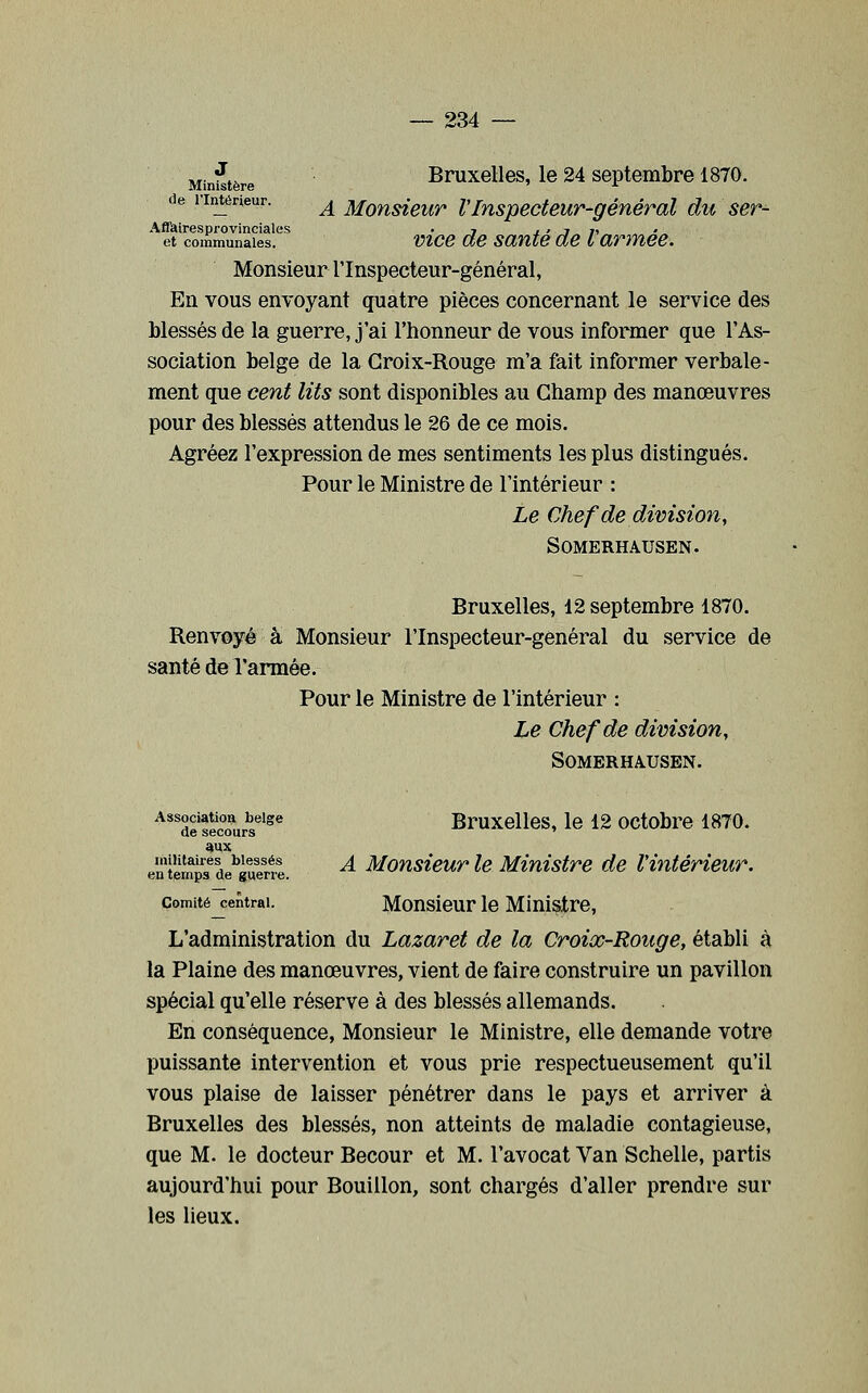j^.jjjjj^j,^ Bruxelles, le 24 septembre 1870. de l'Intérieur. ^ Moïisieur VInspecteur-génévàl du ser- Aflkiresprovinciales . 7 j ' j n et communales. vicB de saute de L armée. Monsieur l'Inspecteur-général, En vous envoyant quatre pièces concernant le service des blessés de la guerre, j'ai l'honneur de vous informer que l'As- sociation belge de la Croix-Rouge m'a fait informer verbale- ment que cent lits sont disponibles au Champ des manœuvres pour des blessés attendus le 26 de ce mois. Agréez l'expression de mes sentiments les plus distingués. Pour le Ministre de l'intérieur : Le Chef de division, SOMERHAUSEN. Bruxelles, 12 septembre 1870. Renvoyé à Monsieur l'Inspecteur-genéral du service de santé de l'armée. Pour le Ministre de l'intérieur : Le Chef de division, SOMERHAUSEN. Association belge Bruxolles, le 12 octobre 1870. de secours ' aux en lemM de^iuenl ^ Monsieuv le Ministre de l'intérieur. Comité central. Monsleur lo Miulstre, L'administration du Lazaret de la Croix-Rouge, établi à la Plaine des manœuvres, vient de faire construire un pavillon spécial qu'elle réserve à des blessés allemands. En conséquence. Monsieur le Ministre, elle demande votre puissante intervention et vous prie respectueusement qu'il vous plaise de laisser pénétrer dans le pays et arriver à Bruxelles des blessés, non atteints de maladie contagieuse, que M. le docteur Becour et M. l'avocat Van Schelle, partis aujourd'hui pour Bouillon, sont chargés d'aller prendre sur les lieux.