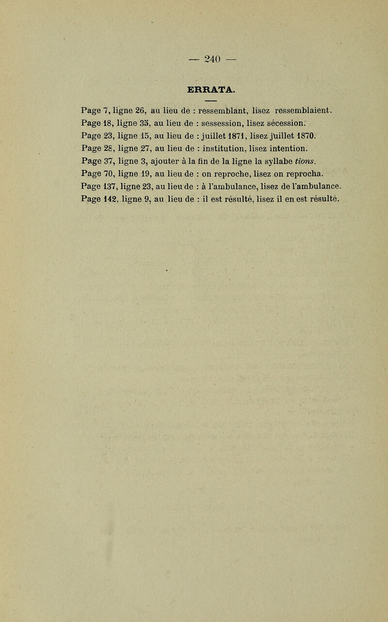 ERRATA. Page 7, ligne 26, au lieu de : ressemblant, lisez ressemblaient. Page 18, ligne 33, au lieu de : sessession, lisez sécession. Page 23, ligne 15, au lieu de : juillet 1871, lisez jtiillet 1870. Page 28, ligne 27, au lieu de : institution, lisez intention. Page 37, ligne 3, ajouter à la tin de la ligne la syllabe tions. Page 70, ligne 19, au lieu de : on reproche, lisez on reprocha. Page 137, ligne 23, au lieu de : à l'ambulance, lisez de l'ambulance. Page 142, ligne 9, au lieu de : il est résulté, lisez il en est résulté.