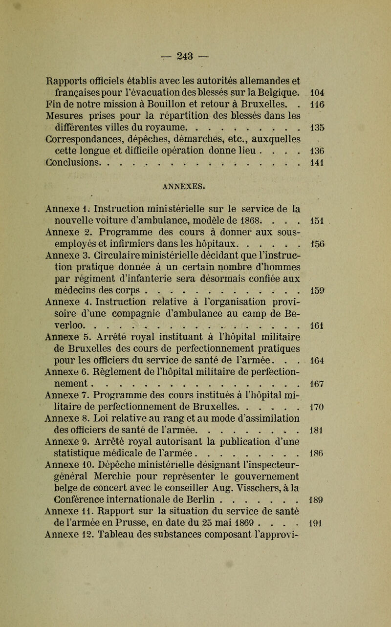 Rapports officiels établis avec les autorités allemandes et françaises pour l'évacuation des blessés sur la Belgique. 104 Fin de notre mission à Bouillon et retour à Bruxelles. . 116 Mesures prises pour la répartition des blessés dans les dififérentes villes du royaume 135 Correspondances, dépêches, démarches, etc., auxquelles cette longue et difficile opération donne lieu .... 136 Conclusions. 141 ANNEXES. Annexe 1. Instruction ministérielle sur le service de la nouvelle voiture d'ambulance, modèle de 1868. ... 151 Annexe 2. Programme des cours à donner aux sous- employés et infirmiers dans les hôpitaux 156 Annexe 3. Circulaire ministérielle décidant que l'instruc- tion pratique donnée à un certain nombre d'hommes par régiment d'infanterie sera désormais confiée aux médecins des corps 159 Annexe 4. Instruction relative à l'organisation provi- soire d'une compagnie d'ambulance au camp de Be- verloo 161 Annexe 5. Arrêté royal instituant à l'hôpital militaire de Bruxelles des cours de perfectionnement pratiques pour les officiers du service de santé de l'armée... 164 Annexe 6. Règlement de l'hôpital militaire de perfection- nement 167 Annexe 7. Programme des cours institués à l'hôpital mi- litaire de perfectionnement de Bruxelles. ..... 170 Annexe 8. Loi relative au rang et au mode d'assimilation des officiers de santé de l'armée 181 Annexe 9. Arrêté royal autorisant la publication d'une statistique médicale de l'armée 186 Annexe 10. Dépêche ministérielle désignant l'inspecteur- général Merchie pour représenter le gouvernement belge de concert avec le conseiller Aug. Visschers, à la Conférence internationale de Berlin . 189 Annexe 11. Rapport sur la situation du service de santé de l'armée en Prusse, en date du 25 mai 1869 .... 191 Annexe 12. Tableau des substances composant l'approvi-