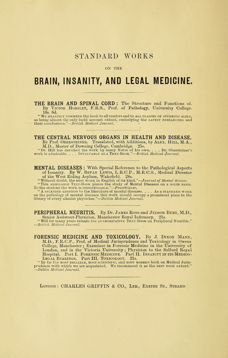 STANDAED WORKS BRAIN, INSANITY, AND LEGAL MEDICINE. THE BRAIN AND SPINAL CORD : The Structure and Functions of. By Victoe Hoeslet, F.R.S., Prof, of Pathology, University College- 10s. 6d. We heartily commend the book to all readers and to all classes of students alike, as being almost the only lucid account extant, embodying the latest researches and their conclusions.—British Medical Journal. > THE CENTRAL NERVOUS ORGANS IN HEALTH AND DISEASE. By Prof. Obeesteinee. Translated, with Additions, by Alex. Hill, M.A., M.D., Master of Downing College, Cambridge. 25s. Dr. Hill has enriched the work by many Notes of his own. . . . Dr. Obersteiuer's work is admirable. . . . Invaluable as a Text-Book.—British Medical Journal. MENTAL DISEASES : With Special Reference to the Pathological Aspects of Insanity. By W. Bevan Lewis, L.R.C.P., M.R.C.S., Medical Director of the West Riding Asylum, Wakefield. 28s.  Without doubt, the best work in English of its kind.—Journal of Mental Science. This admirable Text-Book places the study of Mental Diseases on a solid basis. To the student the work is indispensable.—-Practitioner.  A splendid addition to the literature of mental diseases. ... As a standard work on the pathology of mental diseases this work should occupy a prominent place in the library of every alienist physician.—Dublin Medical Journal. PERIPHERAL NEURITIS. By Dr. James Ross and Judson Bubt, M.D., Senior Assistant-Physician, Manchester Royal Infirmary. 21s.  Will for many years remain the authoritative Text-Book on Peripheral Neuritis. —British Medical Journal. FORENSIC MEDICINE AND TOXICOLOGY. By J. Dixon Mann, M.D., F.R.C.P., Prof, of Medical Jurisprudence and Toxicology in Owens College, Manchester; Examiner in Forensic Medicine in the University of London, and in the Victoria. University; Physician to the Salford Royal Hospital. Parti. Foeensic Medicine. Part II. Insanity in its Medico - Legal Beaeings. Part III. Toxicology. 21s.  By far the most reliable, most scientific, and most modern book on Medical Juris- prudence with which we are acquainted. We recommend it as the best book extant. —Dublin Medical Journal. London : CHARLES GRIFFIN & CO., Ltd., Exetee St., Steand