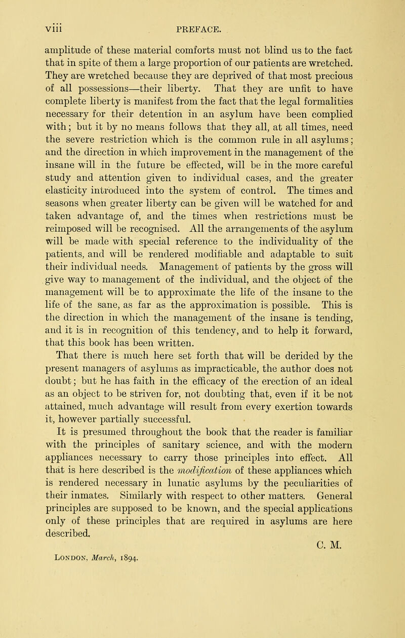 Vlll PREFACE. amplitude of these material comforts must not blind us to the fact that in spite of them a large proportion of our patients are wretched. They are wretched because they are deprived of that most precious of all possessions—their liberty. That they are unfit to have complete liberty is manifest from the fact that the legal formalities necessary for their detention in an asylum have been complied with; but it by no means follows that they all, at all times, need the severe restriction which is the common rule in all asylums; and the direction in which improvement in the management of the insane will in the future be effected, will be in the more careful study and attention given to individual cases, and the greater elasticity introduced into the system of control. The times and seasons when greater liberty can be given will be watched for and taken advantage of, and the times when restrictions must be reimposed will be recognised. All the arrangements of the asylum will be made with special reference to the individuality of the patients, and will be rendered modifiable and adaptable to suit their individual needs. Management of patients by the gross will give way to management of the individual, and the object of the management will be to approximate the life of the insane to the life of the sane, as far as the approximation is possible. This is the direction in which the management of the insane is tending, and it is in recognition of this tendency, and to help it forward, that this book has been written. That there is much here set forth that will be derided by the present managers of asylums as impracticable, the author does not doubt; but he has faith in the efficacy of the erection of an ideal as an object to be striven for, not doubting that, even if it be not attained, much advantage will result from every exertion towards it, however partially successful. It is presumed throughout the book that the reader is familiar with the principles of sanitary science, and with the modern appliances necessary to carry those principles into effect. All that is here described is the modification of these appliances which is rendered necessary in lunatic asylums by the peculiarities of their inmates. Similarly with respect to other matters. General principles are supposed to be known, and the special applications only of these principles that are required in asylums are here described. C. M. London, March; 1894.