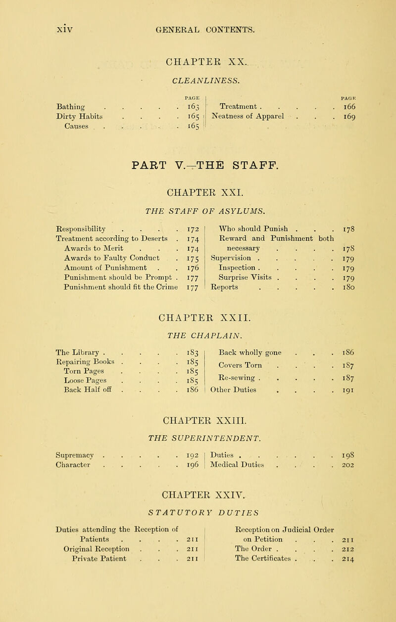 Bathing Dirty Habits Causes CHAPTEE XX. CLEANLINESS. PAGE 165 165 Treatment . Neatness of Apparel 166 169 PART V.—THE STAFF. CHAPTER XXI. THE STAFF OF ASYLUMS. Responsibility Treatment according to Deserts 172 174 Who should Punish . Reward and Punishment both 178 Awards to Merit Awards to Faulty Conduct Amount of Punishment Punishment should be Prompt Punishment should fit the Crime 174 175 176 177 177 necessary .... Supervision ..... Inspection ..... Surprise Visits .... Reports ..... 178 179 179 179 180 CHAPTER XXII. THE CHAPLAIN. The Library .... Repairing Books . Torn Pages Loose Pages Back Half off . 183 185 185 185 186 Back wholly gone Covers Torn .... Other Duties .... 186 187 187 191 CHAPTER XXIII. THE SUPERINTENDENT. Supremacy ..... 192 I Duties . Character ..... 196 | Medical Duties 198 202 CHAPTER XXIV. STATUTORY DUTIES Duties attending the Reception of Patients . . . .211 Original Reception . . .211 Private Patient . . .211 Reception on Judicial Order on Petition . . .211 The Order . . . .212 The Certificates . . . 214