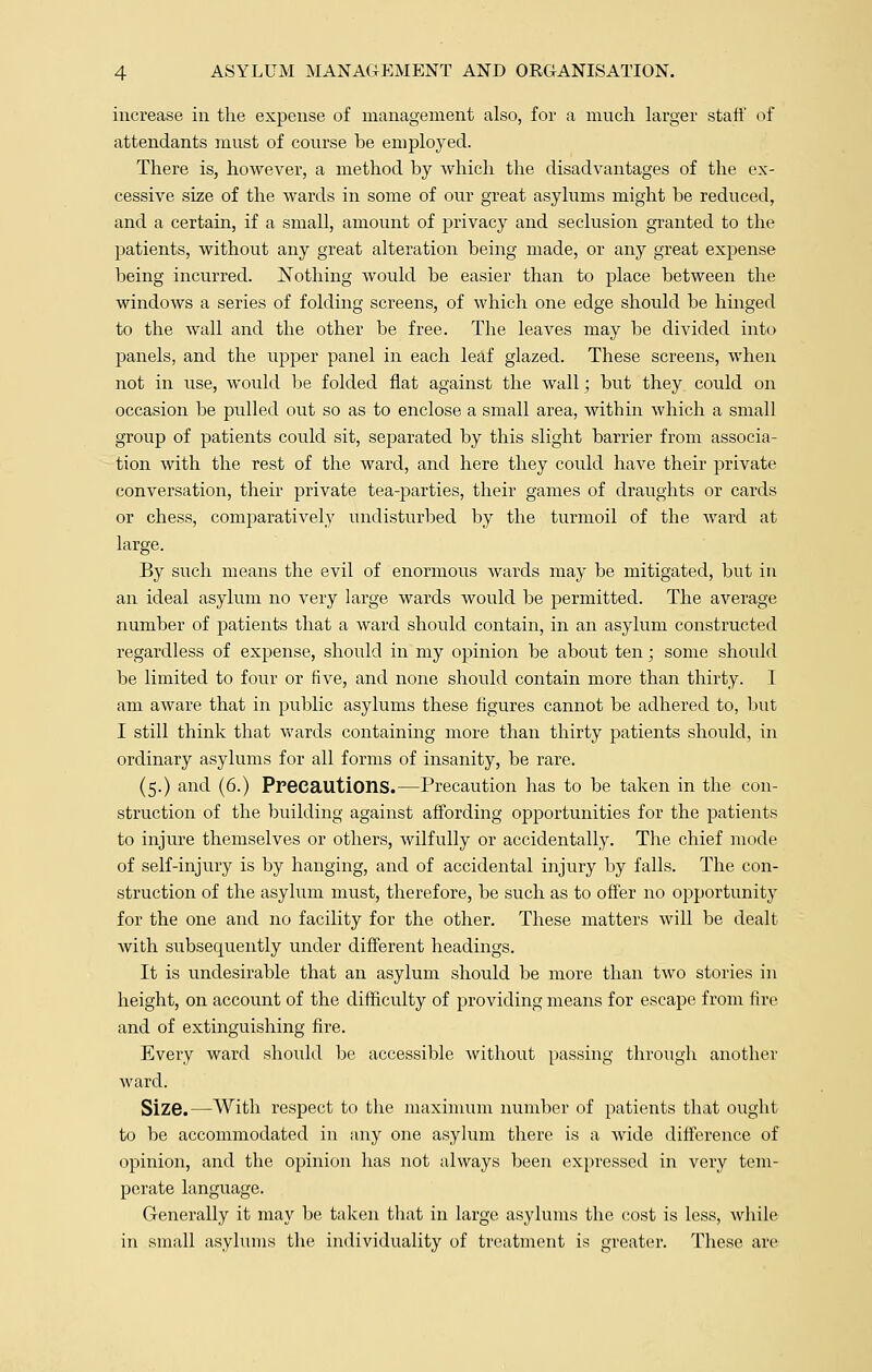 increase in the expense of management also, for a much larger staff of attendants must of course be employed. There is, however, a method by which the disadvantages of the ex- cessive size of the wards in some of our great asylums might be reduced, and a certain, if a small, amount of privacy and seclusion granted to the patients, without any great alteration being made, or any great expense being incurred. Nothing would be easier than to place between the windows a series of folding screens, of which one edge should be hinged to the wall and the other be free. The leaves may be divided into panels, and the upper panel in each leaf glazed. These screens, when not in use, would be folded flat against the wall; but they could on occasion be pulled out so as to enclose a small area, within which a small group of patients could sit, separated by this slight barrier from associa- tion with the rest of the ward, and here they could have their private conversation, their private tea-parties, their games of draughts or cards or chess, comparatively undisturbed by the turmoil of the ward at large. By such means the evil of enormous wards may be mitigated, but in an ideal asylum no very large wards would be permitted. The average number of patients that a ward shovdd contain, in an asylum constructed regardless of expense, should in my opinion be about ten; some should be limited to four or five, and none should contain more than thirty. I am aware that in public asylums these figures cannot be adhered to, but I still think that wards containing more than thirty patients should, in ordinary asylums for all forms of insanity, be rare. (5.) and (6.) Precautions.—Precaution has to be taken in the con- struction of the building against affording opportunities for the patients to injure themselves or others, wilfully or accidentally. The chief mode of self-injury is by hanging, and of accidental injury by falls. The con- struction of the asylum must, therefore, be such as to offer no opportunit^v for the one and no facility for the other. These matters will be dealt with subsequently under different headings. It is undesirable that an asylum should be more than two stories in height, on account of the difficulty of providing means for escape from fire and of extinguishing fire. Every ward should be accessible without passing through another ward. Size.—With respect to the maximum number of patients that ought to be accommodated in any one asylum there is a wide difference of opinion, and the opinion has not always been expressed in very tem- perate language. Generally it may be taken that in large asylums the cost is less, while in small asylums the individuality of treatment is greater. These are