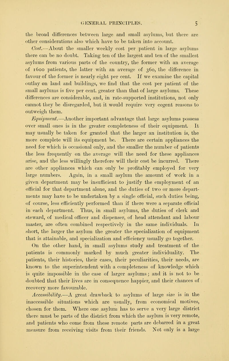 the broad differences between large and small asylums, but there are other considerations also which have to be taken into account. Cost.-—About the smaller weekly cost per patient in large asylums there can be no doubt. Taking ten of the largest and ten of the smallest asylums from various parts of the country, the former with an average of 1600 patients, the latter with an average of 360, the difference in favour of the former is nearly eight per cent. If we examine the capital outlay on land and buildings, we find that the cost per patient of the small asylums is five per cent, greater than that of large asylums. These differences are considerable, and, in rate-supported institutions, not only cannot they be disregarded, but it would require very cogent reasons to outweigh them. Equipment.—Another important advantage that large asylums possess over small ones is in the greater completeness of their equipment. It may usually be taken for granted that the larger an institution is, the more complete will its equipment be. There are certain appliances the need for which is occasional only, and the smaller the number of patients the less frequently on the average will the need for these appliances arise, and the less willingly therefore will their cost be incurred. There are other appliances which can only be profitably employed for very large numbers. Again, in a small asylum the amount of work in a given department may be insufficient to justify the employment of an official for that department alone, and the duties of two or more depart- ments may have to be undertaken by a single official, such duties being, of course, less efficiently performed than if there were a separate official in each department. Thus, in small asylums, the duties of clerk and steward, of medical officer and dispenser, of head attendant and labour master, are often combined respectively in the same individuals. In short, the larger the asylum the greater the specialization of equipment that is attainable, and specialization and efficiency usually go together. On the other hand, in small asylums study and treatment of the patients is commonly marked by much greater individuality. The patients, their histories, their cases, their peculiarities, their needs, are known to the superintendent with a completeness of knowledge which is quite impossible in the case of larger asylums; and it is not to be doubted that their lives are in consequence happier, and their chances of recovery more favourable. Accessibility.—A great drawback to asylums of large size is in the inaccessible situations which are usually, from economical motives, chosen for them. Where one asylum has to serve a very large district there must be parts of the district from Avhich the asylum is very remote, and patients who come from these remote parts are debarred in a great measure from receiving visits from their friends. Not only is a large