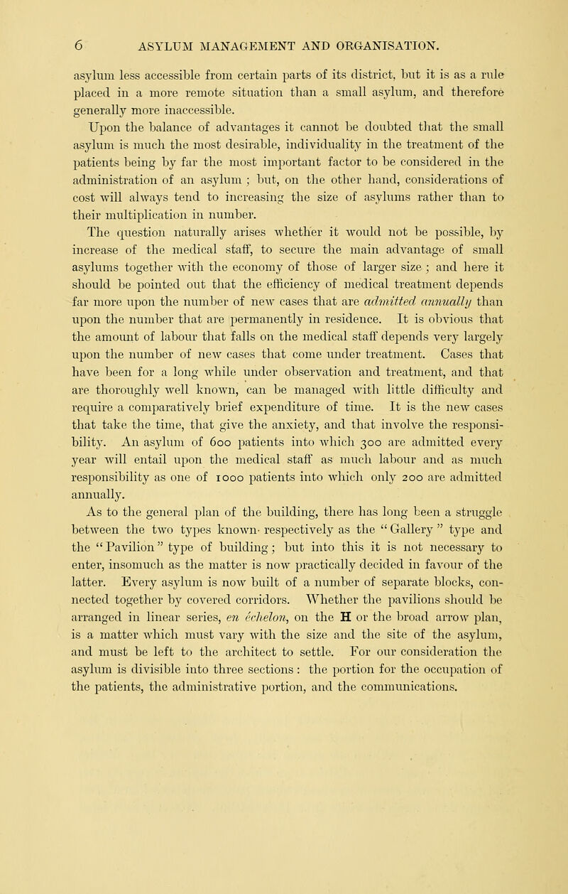asylum less accessible from certain parts of its district, but it is as a rule placed in a more remote situation than a small asylum, and therefore generally more inaccessible. Upon the balance of advantages it cannot be doubted that the small asylum is much the most desirable, individuality in the treatment of the patients being by far the most important factor to be considered in the administration of an asylum ; but, on the other hand, considerations of cost will always tend to increasing the size of asylums rather than to their multiplication in number. The question naturally arises whether it would not be possible, by increase of the medical staff, to secure the main advantage of small asylums together with the economy of those of larger size ; and here it should be pointed out that the efficiency of medical treatment depends far more upon the number of neAV cases that are admitted annually than upon the number that are permanently in residence. It is obvious that the amount of labour that falls on the medical staff depends very largely upon the number of new cases that come under treatment. Cases that have been for a long while under observation and treatment, and that are thoroughly well known, can be managed with little difficulty and require a comparatively brief expenditure of time. It is the new cases that take the time, that give the anxiety, and that involve the responsi- bility. An asylum of 600 patients into which 300 are admitted every year will entail upon the medical staff as much labour and as much responsibility as one of 1000 patients into which only 200 are admitted annually. As to the general plan of the building, there has long been a struggle between the two types known- respectively as the  Gallery  type and the  Pavilion type of building; but into this it is not necessary to enter, insomuch as the matter is now practically decided in favour of the latter. Every asylum is now built of a number of separate blocks, con- nected together by covered corridors. Whether the pavilions should be arranged in linear series, en echelon, on the H or the broad arrow plan, is a matter which must vary with the size and the site of the asylum, and must be left to the architect to settle. For our consideration the asylum is divisible into three sections : the portion for the occupation of the patients, the administrative portion, and the communications.