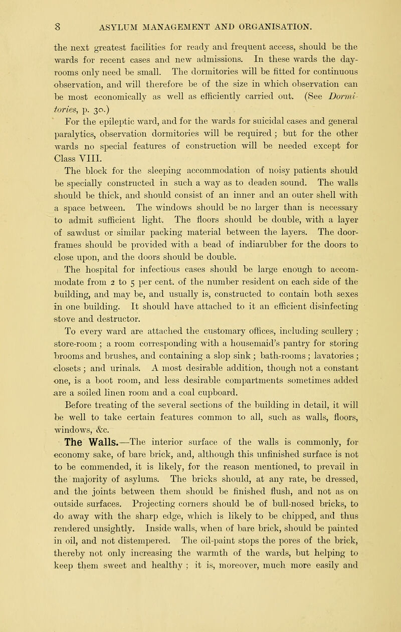 the next greatest facilities for ready and frequent access, should he the wards for recent cases and new admissions. In these wards the day- rooms only need he small. The dormitories will he fitted for continuous observation, and will therefore be of the size in which observation can be most economically as well as efficiently carried out. (See Dormi- tories, p. 30.) For the epileptic ward, and for the wards for suicidal cases and general paralytics, observation dormitories will be required; but for the other wards no special features of construction will be needed except for Class VIII. The block for the sleeping accommodation of noisy patients should be specially constructed in such a way as to deaden sound. The walls should be thick, and should consist of an inner and an outer shell with a space between. The windows should be no larger than is necessary to admit sufficient light. The floors should be double, with a layer of sawdust or similar packing material between the layers. The door- frames should be provided with a bead of indiarubber for the doors to close upon, and the doors should be double. The hospital for infectious cases should be large enough to accom- modate from 2 to 5 per cent, of the number resident on each side of the building, and may be, and usually is, constructed to contain both sexes in one building. It should have attached to it an efficient disinfecting stove and destructor. To every ward are attached the customary offices, including scullery ; store-room; a room corresponding with a housemaid's pantry for storing- brooms and brushes, and containing a slop sink ; bath-rooms ; lavatories ; closets; and urinals. A most desirable addition, though not a constant one, is a boot room, and less desirable compartments sometimes added are a soiled linen room and a coal cupboard. Before treating of the several sections of the building in detail, it will be well to take certain features common to all, such as Avails, floors, windows, &c. The Walls.—The interior surface of the walls is commonly, for economy sake, of bare brick, and, although this unfinished surface is not to be commended, it is likely, for the reason mentioned, to prevail in the majority of asylums. The bricks should, at any rate, be dressed, and the joints between them should be finished flush, and not as on outside surfaces. Projecting corners should be of bull-nosed bricks, to do away with the sharp edge, which is likely to be chipped, and thus rendered unsightly. Inside walls, when of bare brick, should be painted in oil, and not distempered. The oil-paint stops the pores of the brick, thereby not only increasing the warmth of the wards, but helping to keep them sweet and healthy ; it is, moreover, much more easily and