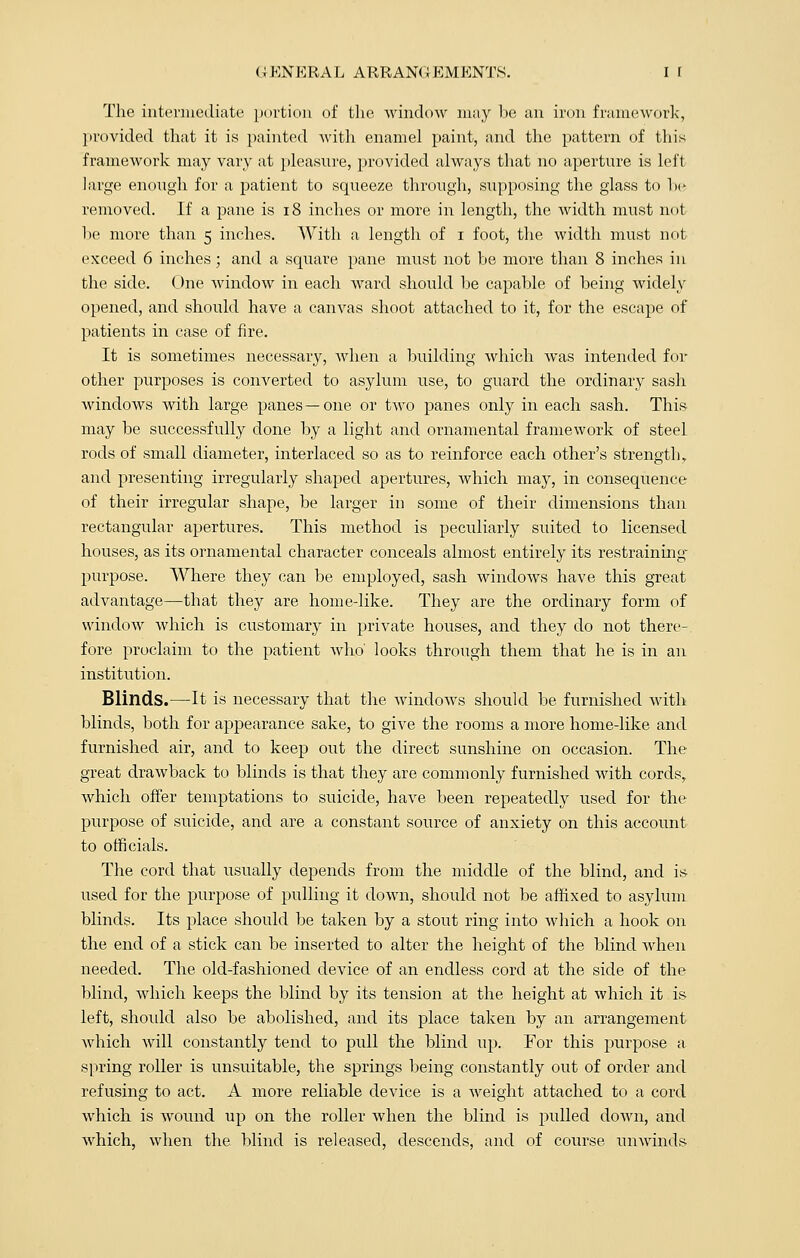The intermediate portion of the window may be an iron framework, provided that it is painted with enamel paint, and the pattern of this framework may vary at pleasure, provided always that no aperture is left large enough for a patient to squeeze through, supposing the glass to be removed. If a pane is 18 inches or more in length, the width must not be more than 5 inches. With a length of 1 foot, the width must not exceed 6 inches; and a square pane must not be more than 8 inches in the side. One window in each ward should be capable of being widely opened, and should have a canvas shoot attached to it, for the escape of patients in case of fire. It is sometimes necessary, when a building which was intended for other purposes is converted to asylum use, to guard the ordinary sash windows with large panes—one or two panes only in each sash. This may be successfully done by a light and ornamental framework of steel rods of small diameter, interlaced so as to reinforce each other's strength, and presenting irregularly shaped apertures, which may, in consequence of their irregular shape, be larger in some of their dimensions than rectangular apertures. This method is peculiarly suited to licensed houses, as its ornamental character conceals almost entirely its restraining purpose. Where they can be employed, sash windows have this great advantage—that they are home-like. They are the ordinary form of window which is customary in private houses, and they do not there- fore proclaim to the patient Avho' looks through them that he is in an institution. Blinds.—It is necessary that the windows should be furnished with blinds, both for appearance sake, to give the rooms a more home-like and furnished air, and to keep out the direct sunshine on occasion. The great drawback to blinds is that they are commonly furnished with cords,, which offer temptations to suicide, have been repeatedly used for the purpose of suicide, and are a constant source of anxiety on this account to officials. The cord that usually depends from the middle of the blind, and is used for the purpose of pulling it down, should not be affixed to asylum blinds. Its place should be taken by a stout ring into which a hook on the end of a stick can be inserted to alter the height of the blind when needed. The old-fashioned device of an endless cord at the side of the blind, which keeps the blind by its tension at the height at which it is left, should also be abolished, and its place taken by an arrangement which will constantly tend to pull the blind up. For this purpose a spring roller is unsuitable, the springs being constantly out of order and refusing to act. A more reliable device is a weight attached to a cord which is wound up on the roller when the blind is pulled down, and which, when the blind is released, descends, and of course unwinds