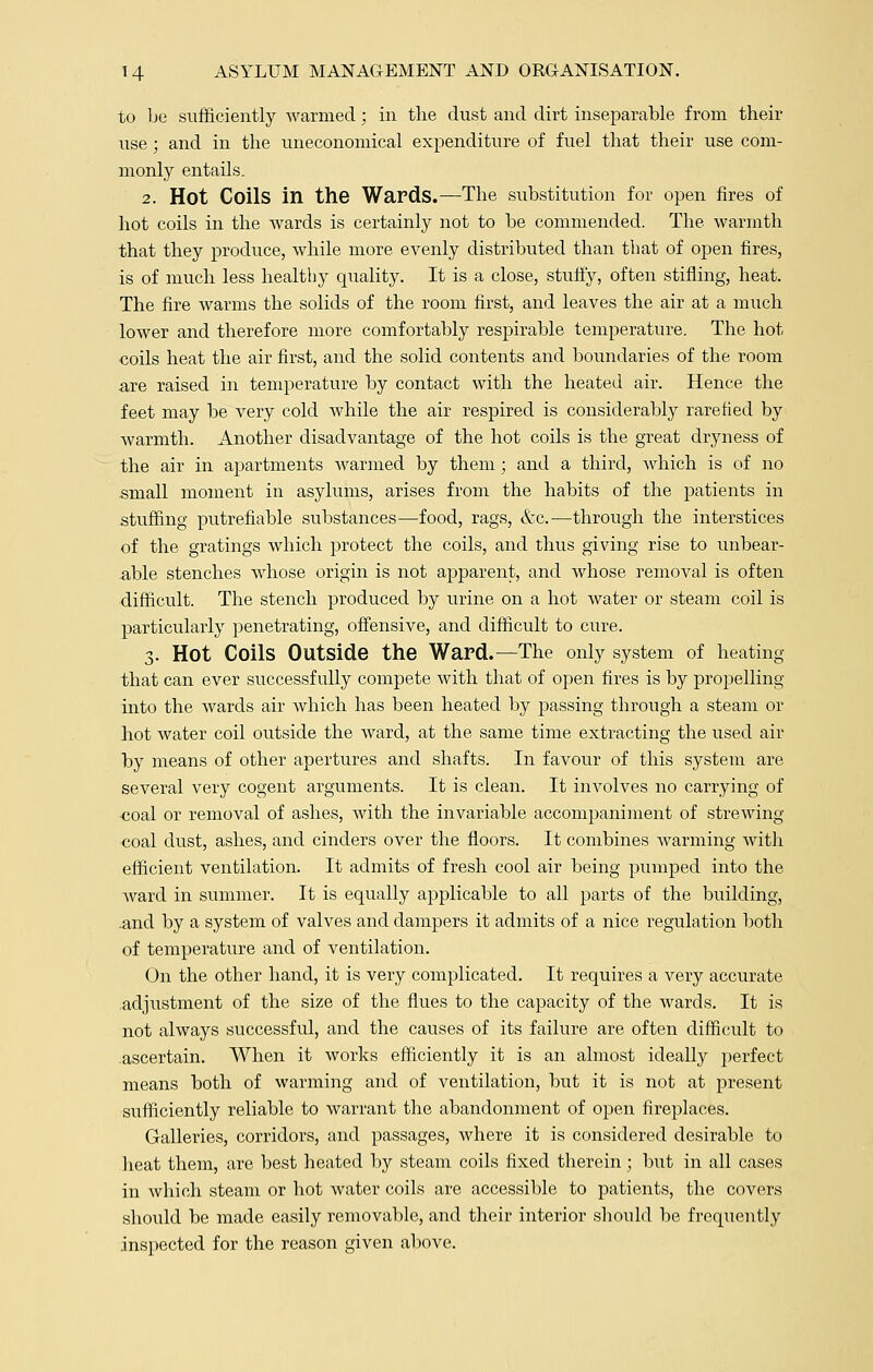 to be sufficiently warmed; in the dust and dirt inseparable from their use; and in the uneconomical expenditure of fuel that their use com- monly entails. 2. Hot Coils in the Wards.—The substitution for open fires of hot coils in the wards is certainly not to be commended. The warmth that they produce, while more evenly distributed than that of open fires, is of much less healthy quality. It is a close, stuffy, often stifling, heat. The fire warms the solids of the room first, and leaves the air at a much lower and therefore more comfortably respirable temperature. The hot coils heat the air first, and the solid contents and boundaries of the room are raised in temperature by contact with the heated air. Hence the feet may be very cold while the air respired is considerably rarefied by warmth. Another disadvantage of the hot coils is the great dryness of the air in apartments warmed by them; and a third, which is of no small moment in asylums, arises from the habits of the patients in stuffing putrefiable substances—food, rags, &c.—through the interstices of the gratings which protect the coils, and thus giving rise to unbear- able stenches whose origin is not apparent, and whose removal is often difficult. The stench produced by urine on a hot water or steam coil is particularly penetrating, offensive, and difficult to cure. 3. Hot Coils Outside the Ward.—The only system of heating that can ever successfully compete with that of open fires is by propelling into the wards air which has been heated by passing through a steam or hot water coil outside the ward, at the same time extracting the used air by means of other apertures and shafts. In favour of this system are several very cogent arguments. It is clean. It involves no carrying of ■coal or removal of ashes, with the invariable accompaniment of strewing coal dust, ashes, and cinders over the floors. It combines Avarming with efficient ventilation. It admits of fresh cool air being pumped into the ward in summer. It is equally applicable to all parts of the building, .and by a system of valves and dampers it admits of a nice regulation both of temperature and of ventilation. On the other hand, it is very complicated. It requires a very accurate adjustment of the size of the flues to the capacity of the wards. It is not always successful, and the causes of its failure are often difficult to ascertain. When it works efficiently it is an almost ideally perfect means both of warming and of ventilation, but it is not at present sufficiently reliable to warrant the abandonment of open fireplaces. Galleries, corridors, and passages, where it is considered desirable to heat them, are best heated by steam coils fixed therein; but in all cases in which steam or hot water coils are accessible to patients, the covers should be made easily removable, and their interior should be frequently inspected for the reason given above.