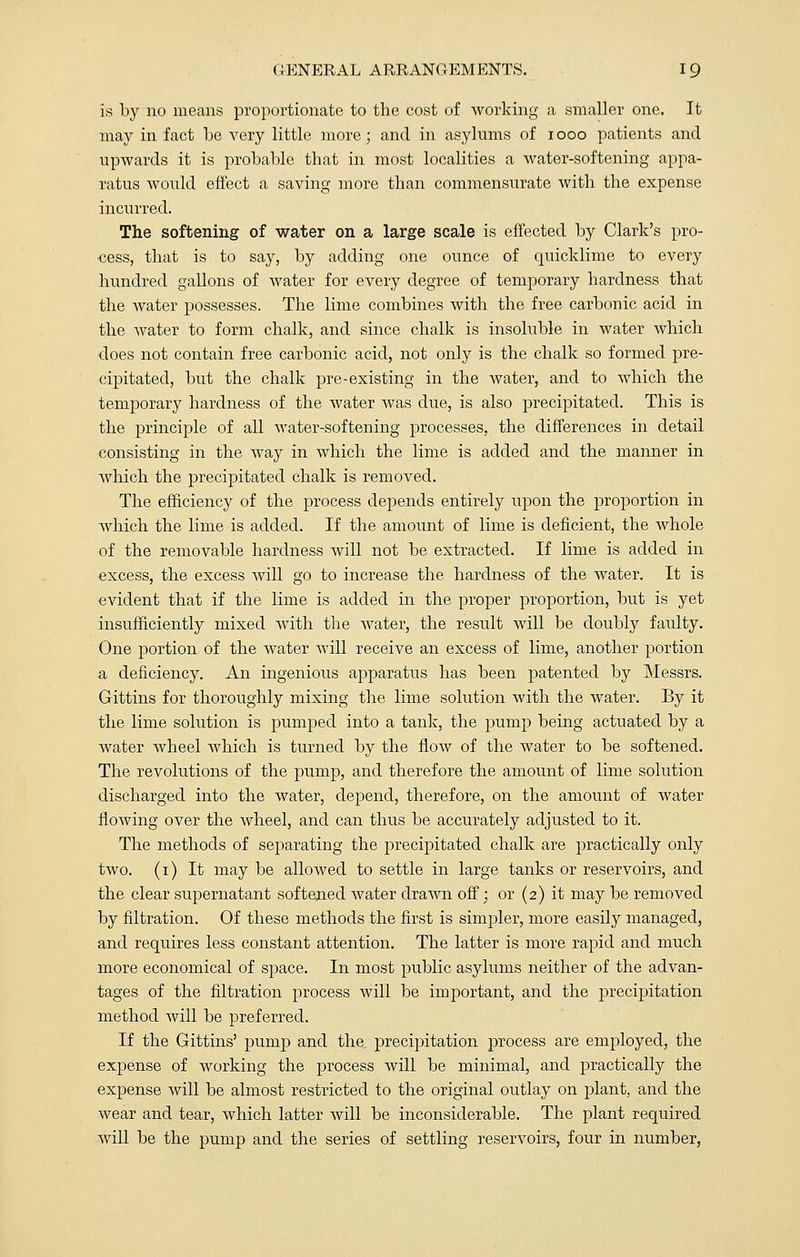 Is by no means proportionate to the cost of working a smaller one. It may in fact be very little more; and in asylums of iooo patients and upwards it is probable that in most localities a water-softening appa- ratus would effect a saving more than commensurate with the expense incurred. The softening of water on a large scale is effected by Clark's pro- cess, that is to say, by adding one ounce of quicklime to every hundred gallons of water for every degree of temporary hardness that the water possesses. The lime combines with the free carbonic acid in the water to form chalk, and since chalk is insoluble in water which does not contain free carbonic acid, not only is the chalk so formed pre- cipitated, but the chalk pre-existing in the water, and to which the temporary hardness of the water was due, is also precipitated. This is the principle of all water-softening processes, the differences in detail consisting in the way in which the lime is added and the manner in winch the precipitated chalk is removed. The efficiency of the process depends entirely upon the proportion in which the lime is added. If the amount of lime is deficient, the whole of the removable hardness will not be extracted. If lime is added in excess, the excess will go to increase the hardness of the water. It is evident that if the lime is added in the proper proportion, but is yet insufficiently mixed with the water, the result will be doubly faulty. One portion of the water will receive an excess of lime, another portion a deficiency. An ingenious apparatus has been patented by Messrs. Gittins for thoroughly mixing the lime solution with the water. By it the lime solution is pumped into a tank, the pump being actuated by a water wheel which is turned by the flow of the water to be softened. The revolutions of the pump, and therefore the amount of lime solution discharged into the water, depend, therefore, on the amount of water flowing over the wheel, and can thus be accurately adjusted to it. The methods of separating the precipitated chalk are practically only two. (i) It may be allowed to settle in large tanks or reservoirs, and the clear supernatant softened water drawn off; or (2) it may be removed by filtration. Of these methods the first is simpler, more easily managed, and requires less constant attention. The latter is more rapid and much more economical of sjoace. In most public asylums neither of the advan- tages of the filtration process will be important, and the jDrecipitation method will be preferred. If the Gittins' pump and the precipitation process are employed, the expense of working the process will be minimal, and practically the expense will be almost restricted to the original outlay on plant, and the wear and tear, which latter will be inconsiderable. The plant required will be the pump and the series of settling reservoirs, four in number,