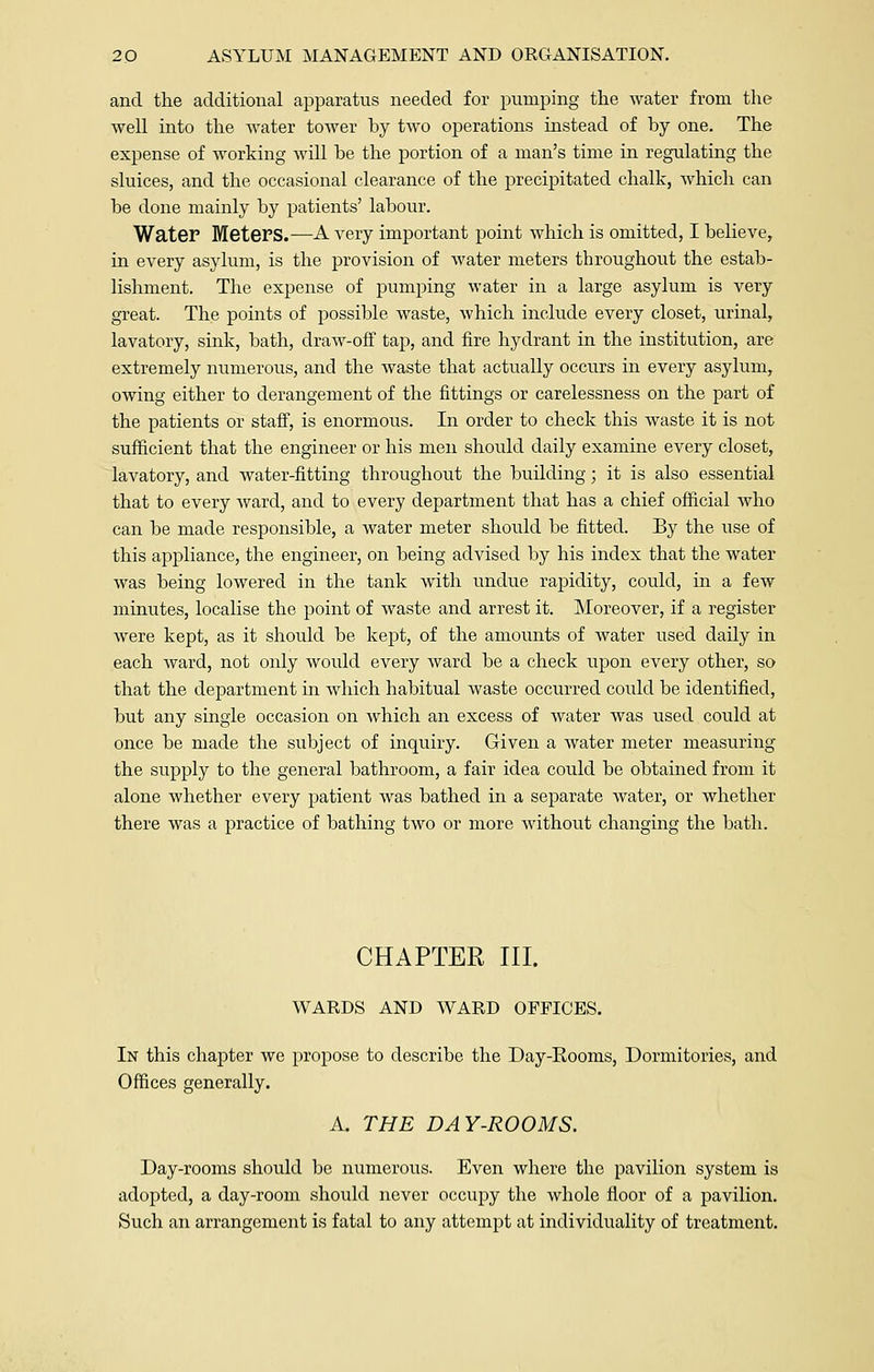 and the additional apparatus needed for pumping the water from the well into the water tower by two operations instead of by one. The expense of working will be the portion of a man's time in regulating the sluices, and the occasional clearance of the precipitated chalk, which can be done mainly by patients' labour. Water Meters.—A very important point which is omitted, I believe, in every asylum, is the provision of water meters throughout the estab- lishment. The expense of pumping water in a large asylum is very great. The points of possible waste, which include every closet, urinal, lavatory, sink, bath, draw-off tap, and fire hydrant in the institution, are extremely numerous, and the waste that actually occurs in every asylum, owing either to derangement of the fittings or carelessness on the part of the patients or staff, is enormous. In order to check this waste it is not sufficient that the engineer or his men should daily examine every closet, lavatory, and water-fitting throughout the building; it is also essential that to every ward, and to every department that has a chief official who can be made responsible, a water meter should be fitted. By the use of this appliance, the engineer, on being advised by his index that the water was being lowered in the tank with undue rapidity, could, in a few minutes, localise the point of waste and arrest it. Moreover, if a register were kept, as it should be kept, of the amounts of water used daily in each ward, not only would every ward be a check upon every other, so that the department in which habitual waste occurred could be identified, but any single occasion on which an excess of water was used could at once be made the subject of inquiry. Given a water meter measuring the supply to the general bathroom, a fair idea could be obtained from it alone whether every patient was bathed in a separate water, or whether there was a practice of bathing two or more without changing the bath. CHAPTER III. WARDS AND WARD OFFICES. In this chapter we propose to describe the Day-Kooms, Dormitories, and Offices generally. A. THE DAY-ROOMS. Day-rooms should be numerous. Even where the pavilion system is adopted, a day-room should never occupy the whole floor of a pavilion. Such an arrangement is fatal to any attempt at individuality of treatment.