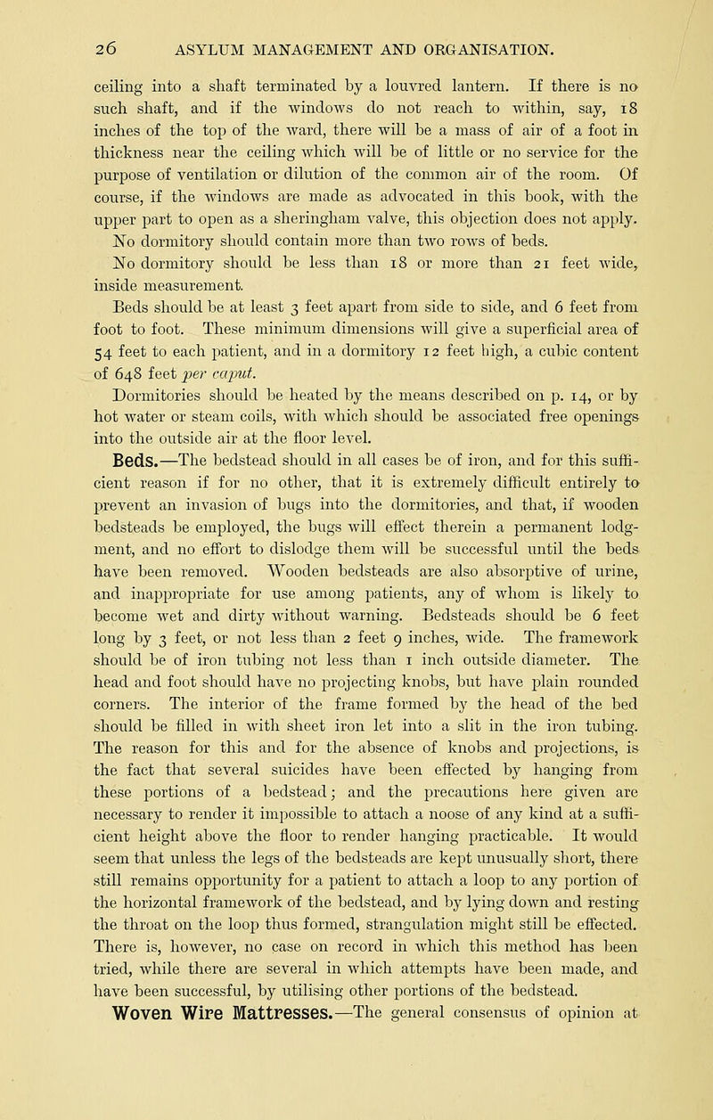 ceiling into a shaft terminated by a louvred lantern. If there is no such shaft, and if the windows do not reach to within, say, 18 inches of the top of the ward, there will he a mass of air of a foot in thickness near the ceiling which will he of little or no service for the purpose of ventilation or dilution of the common air of the room. Of course, if the windows are made as advocated in this book, with the upper part to open as a sheringham valve, this objection does not apply. No dormitory should contain more than two rows of beds. No dormitory should be less than 18 or more than 21 feet wide, inside measurement. Beds should be at least 3 feet apart from side to side, and 6 feet from foot to foot. These minimum dimensions will give a superficial area of 54 feet to each patient, and in a dormitory 12 feet high, a cubic content of 648 feet per caput. Dormitories should be heated by the means described on p. 14, or by hot water or steam coils, with which should be associated free openings into the outside air at the floor level. Beds.—The bedstead should in all cases be of iron, and for this suffi- cient reason if for no other, that it is extremely difficult entirely to prevent an invasion of bugs into the dormitories, and that, if wooden bedsteads be employed, the bugs will effect therein a permanent lodg- ment, and no effort to dislodge them will be successful until the beds have been removed. Wooden bedsteads are also absorptive of urine, and inappropriate for use among patients, any of whom is likely to become wet and dirty without warning. Bedsteads should be 6 feet long by 3 feet, or not less than 2 feet 9 inches, wide. The framework should be of iron tubing not less than 1 inch outside diameter. The head and foot should have no projecting knobs, but have plain rounded corners. The interior of the frame formed by the head of the bed should be filled in with sheet iron let into a slit in the iron tubing. The reason for this and for the absence of knobs and projections, is the fact that several suicides have been effected by hanging from these portions of a bedstead; and the precautions here given are necessary to render it impossible to attach a noose of any kind at a suffi- cient height above the floor to render hanging practicable. It would seem that unless the legs of the bedsteads are kept unusually short, there still remains opportunity for a patient to attach a loop to any portion of the horizontal framework of the bedstead, and by lying down and resting* the throat on the loop thus formed, strangulation might still be effected. There is, however, no case on record in which this method has been tried, while there are several in which attempts have been made, and have been successful, by utilising other portions of the bedstead. Woven Wire Mattresses.—The general consensus of opinion at