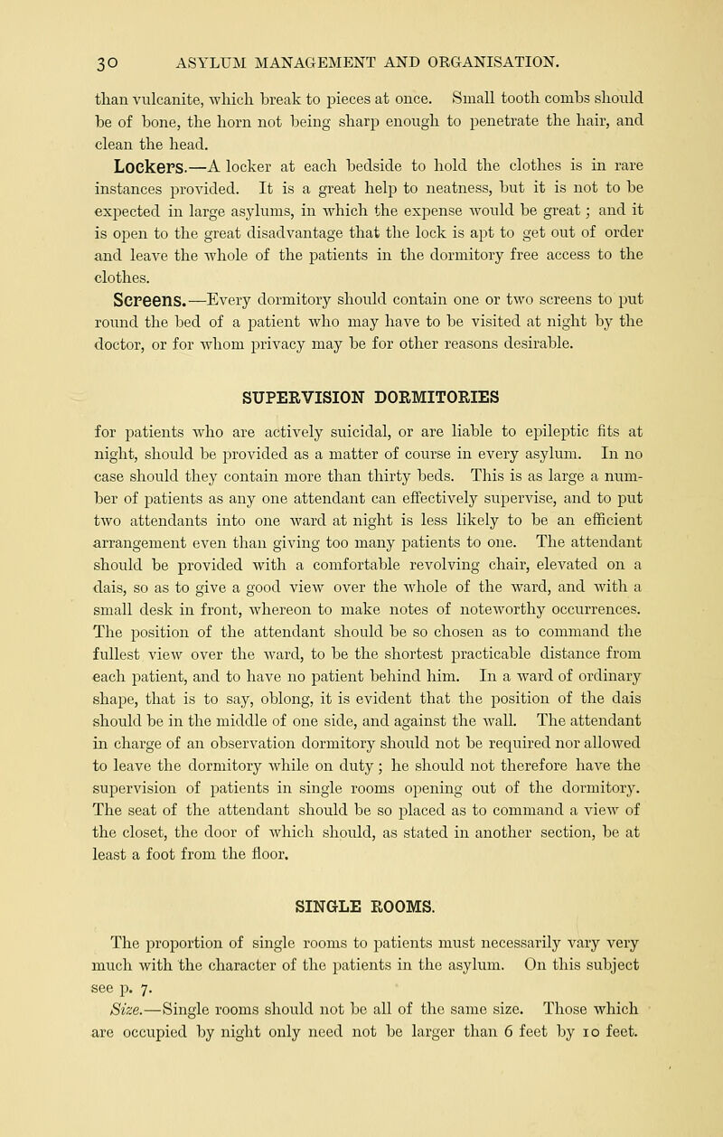than vulcanite, which break to pieces at once. Small tooth combs should be of bone, the horn not being sharp enough to penetrate the hair, and clean the head. LoekePS.—A locker at each bedside to hold the clothes is in rare instances provided. It is a great help to neatness, but it is not to be expected in large asylums, in which the expense would be great; and it is open to the great disadvantage that the lock is apt to get out of order and leave the whole of the patients in the dormitory free access to the clothes. Screens.—Every dormitory should contain one or two screens to put round the bed of a patient who may have to be visited at night by the doctor, or for whom privacy may be for other reasons desirable. SUPERVISION DORMITORIES for patients who are actively suicidal, or are liable to epileptic fits at night, should be provided as a matter of course in every asylum. In no case should they contain more than thirty beds. This is as large a num- ber of patients as any one attendant can effectively supervise, and to put two attendants into one ward at night is less likely to be an efficient arrangement even than giving too many patients to one. The attendant should be provided with a comfortable revolving chair, elevated on a dais, so as to give a good view over the whole of the ward, and with a small desk in front, whereon to make notes of noteworthy occurrences. The position of the attendant should be so chosen as to command the fullest view over the ward, to be the shortest practicable distance from each patient, and to have no patient behind him. In a ward of ordinary shape, that is to say, oblong, it is evident that the position of the dais should be in the middle of one side, and against the wall. The attendant in charge of an observation dormitory should not be required nor allowed to leave the dormitory while on duty; he should not therefore have the supervision of patients in single rooms opening out of the dormitory. The seat of the attendant should be so placed as to command a view of the closet, the door of which should, as stated in another section, be at least a foot from the floor. SINGLE ROOMS. The proportion of single rooms to patients must necessarily vary very much with the character of the patients in the asylum. On this subject see p. 7. Size.—Single rooms should not be all of the same size. Those which are occupied by night only need not be larger than 6 feet by 10 feet.