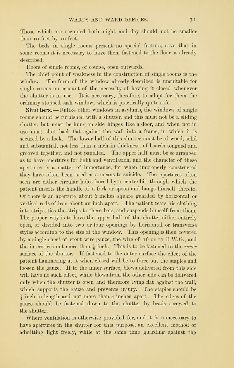 Those Avhicli are occupied both night and day should not he smaller than 10 feet by 10 feet. The beds in single rooms present no special feature, save that in some rooms it is necessary to have them fastened to the floor as already described. Doors of single rooms, of course, open outwards. The chief point of weakness in the construction of single rooms is the window. The form of the window already described is unsuitable for single rooms on account of the necessity of having it closed whenever the shutter is in use. It is necessary, therefore, to adopt for them the ordinary stopped sash window, which is practically quite safe. Shutters.—Unlike other windows in asylums, the windows of single rooms should be furnished with a shutter, and this must not be a sliding shutter, but must be hung on side hinges like a door, and when not in use must shut back flat against the wall into a frame, in which it is secured by a lock. The lower half of this shutter must be of wood, solid and substantial, not less than i inch in thickness, of boards tongued and grooved together, and not panelled. The upper half must be so arranged as to have apertures for light and ventilation, and the character of these apertures is a matter of importance, for when improperly constructed they have often been used as a means to suicide. The apertures often seen are either circular holes bored by a centre-bit, through which the patient inserts the handle of a fork or spoon and hangs himself thereto. Or there is an aperture about 6 inches square guarded by horizontal or vertical rods of iron about an inch apart. The patient tears his clothing into strips, ties the strips to these bars, and suspends himself from them. The proper way is to have the upper half of the shutter either entirely open, or divided into two or four openings by horizontal or transverse styles according to the size of the window. This opening is then covered .by a single sheet of stout wire gauze, the wire of 16 or 17 B.W.G., and the interstices not more than ^ inch. This is to be fastened to the inner surface of the shutter. If fastened to the outer surface the effect of the patient hammering at it when closed will be to force out the staples and loosen the gauze. If to the inner surface, blows delivered from this side will have no such effect, while blows from the other side can be delivered only when the shutter is open and therefore lying flat against the wall, which supports the gauze and prevents injury. The staples should be f inch in length and not more than 4 inches apart. The edges of the gauze should be fastened down to the shutter by beads screwed to the shutter. Where ventilation is otherwise provided for, and it is unnecessary to have apertures in the shutter for this purpose, an excellent method of admitting light freely, while at the same time guarding against the